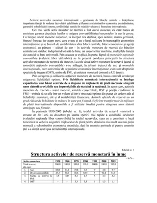Activele rezervelor monetare internaŃionale – gestionate de băncile centrale – îndeplinesc
importante funcŃii în vederea dezvoltării echilibrate şi fluente a schimburilor economice cu străinătatea,
garantării solvabilităŃii externe, credibilităŃii statului în relaŃiile valutare şi financiare internaŃionale.
         Cel mai vechi activ monetar de rezervă a fost aurul monetar, cu care banca de
emisiune garanta circulaŃia banilor şi asigura convertibilitatea bancnotelor în aur la cerere.
Cu timpul, unele monede naŃionale, la început lira sterlină, apoi dolarul, marca germană,
francul francez, iar acum euro, care aveau şi au o largă utilizare în tranzacŃiile economice
internaŃionale şi se bucură de credibilitatea altor bănci centrale, bănci comerciale şi agenŃi
economici, au pătruns – alături de aur – în activele monetare de rezervă ale băncilor
centrale ale statelor, îndeplinind tot atât de bine, iar uneori chiar mai bine, multiplele funcŃii
ale aurului ca bani universali. Prin aceasta se explică, în parte, faptul că monedele naŃionale
convertibile (valutele liber utilizabile) au în prezent ponderea principală în structura
activelor monetare de rezervă ale statelor. La cele două active monetare de rezervă (aurul şi
monedele naŃionale convertibile) s-au adăugat, în ultimii treizeci de ani, şi monedele
internaŃionale, care sunt emise de organisme economice internaŃionale, cum sunt drepturile
speciale de tragere (DST), emise de FMI, şi unitatea monetară comună a UE (euro).
         Prin atragerea şi utilizarea activelor monetare de rezervă, banca centrală urmăreşte
asigurarea lichidităŃii optime. Prin lichiditate monetară internaŃională se înŃelege
capacitatea unei bănci centrale de a dispune de mijloacele de plată necesare stingerii
unor datorii previzibile sau imprevizibile ale statului la scadenŃă. În acest scop, activele
monetare de rezervă – aurul monetar, valutele convertibile, DST şi poziŃia creditoare la
FMI – trebuie să se afle într-un volum şi într-o structură optime din punct de vedere atât al
lichidităŃii monetare, cât şi al rentabilităŃii financiare. Activele oficiale de rezervă au un
grad ridicat de lichiditate în măsura în care pot fi rapid şi eficient transformate în mijloace
de plată internaŃionale disponibile a fi utilizate imediat pentru stingerea unor datorii
anticipate sau fortuite.
         În perioada 1950-2005 (tabelul nr. 1), totalul activelor de rezervă monetară a
crescut de 30,1 ori, cu deosebire pe seama sporirii mai rapide a volumului devizelor
(valutelor naŃionale liber convertibile) în totalul rezervelor, ceea ce a constituit o bază
temeinică în vederea asigurării mijloacelor de plată pentru derularea mai mult sau mai puŃin
normală a schimburilor economice mondiale, deşi în anumite perioade şi pentru anumite
Ńări s-a simŃit acut lipsa de lichidităŃi internaŃionale.




                                                                                                 Tabelul nr. 1
       Structura activelor de rezervă monetară în lume
                                                                                                      – în % –
Active monetare                1950     1960      1970     1980     1990     2000     2005
Total rezerve                  100,0    100,0     100,0    100,0    100,0    100,0    100,0
din care:
 1.    Aur                      69,0     63,1     39,8      9,5       9        3,0      2,7
 2.    Devize convertibile      27,5     30,9     48,6     82,5       5       92,4     93,0
 3.    PoziŃia de rezervă la     3,5      6,0      8,3      4,7       5        3,3      3,2
       FMI
 4.    DST                       –        –        3,3      3,3       1       1,3      1,1
 