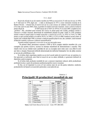 Sursa: International Financial Statistics, Yearbook 1989, IFS 2005.


                                                 5.1.1. Aurul
       Rezervele oficiale în aur ale statelor membre ale FMI au crescut de la 33 mld uncii de aur, în 1950,
la 37 mld uncii în 1970, după care – o dată cu declanşarea în 1971 a crizei sistemului monetar de la
Bretton Woods – volumul fizic al rezervei de aur nu a mai crescut, iar scăderea a fost nesemnificativă
(33,4 mld. uncii în anul 2005). Însă, ca pondere în totalul rezervelor monetare, aurul a scăzut (evaluat la
preŃul oficial de                 35 DST/uncia) de la 39,8% în 1970 la 3% în anul 2005, ocupând un loc
„periferic”. Dar, calculând aurul monetar din rezerve la preŃul pieŃei din Londra, ponderea aurului a
cunoscut o evoluŃie sinuoasă, determinată de instabilitatea preŃului de piaŃă. Astfel, în 1970, ponderea
aurului evaluat la preŃul pieŃei în totalul rezervelor a crescut de la 4,3%, în 1970, la 57,8%, în 1980,
pentru ca apoi această pondere să scadă la 28,5%, în 1990, şi 12,2% în 2000. Scăderea locului relativ al
aurului este evidentă după 1990, ca urmare a reducerii preŃului pieŃei la aur, dar, cantitativ, aurul monetar
al băncilor centrale a cunoscut o reducere nesemnificativă.
       Această tendinŃă stagnantă a rezervelor în aur are mai multe cauze.
        În primul rând, presiunea externă a FMI şi SUA asupra statelor membre de a nu
cumpăra aur pentru rezerve, tocmai în intenŃia manifestă de demonetizare a aurului. Dar
statele mici nu au vândut mari cantităŃi de aur cu excepŃia unor state care s-au aflat în unii
ani într-o situaŃie financiară dificilă determinată de deficitul balanŃelor lor de plăŃi externe
şi nevoia de echilibrare a lor.
      În al doilea rând, majoritatea statelor au un nivel socotit optim de rezervă în aur, iar sporirea ei a
fost apreciată ca ineficientă, ştiut fiind că stocul de aur nu aduce dobândă, ci generează cheltuieli de
depozitare, pază şi asigurare.
      În al treilea rând, producŃia mondială de aur a cunoscut importante reduceri, Ńările producătoare
preferând să aloce o parte din producŃia autohtonă propriilor rezerve monetare.
      În fine, un rol important l-a avut şi îl are cererea mare de aur din partea industriei, medicinii,
producătorilor de bijuterii şi tezaurizării particulare a unei părŃi din aur.



                                                                              Tabelul nr. 2
             Principalii 10 producători mondiali de aur
                                                                              – în tone –
                        Nr.               łara                          ProducŃia
                        crt.                                    1994      1995     2003
                         1.    Africa de Sud                    524,4     583,9 573,4
                         2.    SUA                              326,0     329,3 330,4
                         3.    Australia                        254,9     253,5 251,4
                         4.    Canada                           146,4     150,3 152,5
                         5.    Rusia                            158,1     142,1 148,7
                         6.    China                            124,1     136,4 138,8
                         7.    Indonezia                         55,3      74,1      75,5
                         8.    Brazilia                          73,4      67,4      66,6
                         9.    Uzbechistan                       64,4      63,6      64,5
                        10.    Noua Guinee                       60,5      54,8      61,1
                 Sursa: Gold Fields Mineral Services Ltd. – Gold, 1997; BRI 2005.
 