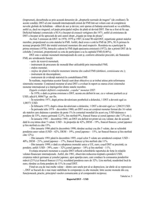 (împrumut), deosebindu-se prin această denumire de „drepturile normale de tragere” (de creditare). În
aceste condiŃii, DST-ul este monedă internaŃională emisă de FMI într-un volum care să completeze
nevoile globale de lichiditate – alături de aur şi devize; unii sperau că balanŃa americană se va echilibra,
astfel ca, dacă nu singurul, cel puŃin principalul mijloc de plată să devină DST. Dar nu a fost să fie aşa.
Deficitul balanŃei comerciale a SUA a început să crească vertiginos din 1971, astfel că emisiunea de
DST a început să fie apreciată de unii autori drept „irigaŃie pe timp de ploaie”.
        Au fost 3 emisiuni de DST: în 1970, 1979 şi 1987, în total 90 mld DST, repartizate gratuit statelor
membre, proporŃional cu cota statului la FMI. Astfel, dacă avea o cotă la FMI de 20%, SUA primea în
aceeaşi proporŃie DST din totalul emisiunii monetare din anul respectiv. România nu a participat la
prima emisiune (1970), întrucât a aderat la FMI după epuizarea emisiunii (1972), dar a primit DST de la
celelalte 2 emisiuni, proporŃional cu cota de participare a sa la capitalul FMI (0,46%).
        DST este o unitate monetară internaŃională de cont şi, conform ultimelor precizări, ale Statutului
FMI, are următoarele funcŃii:
        – activ de rezervă monetară;
        – instrument de procurare de monedă liber utilizabilă prin intermediul FMI;
        – etalon monetar;
        – mijloc de plată în relaŃiile monetare interne din cadrul FMI (dobânzi, comisioane etc.);
        – instrument de răscumpărare;
        – instrument de evidenŃă statistică în contabilitatea FMI.
        În realitate, majoritatea acestor funcŃii sunt doar obiective ce ar trebui atinse prin reformarea
sistemului monetar. ConŃinutul monetar al unui DST a evoluat în raport cu starea crizei sistemului
monetar internaŃional şi a înŃelegerilor dintre statele membre.
        Etapele evoluŃiei definirii conŃinutului „coşului” monetar DST:
        – În 1970, o dată cu prima emisiune a DST, acesta era definit în aur, cu o valoare paritară ca şi
USD, adică 0, 888671gr. aur fin.
        – În noiembrie 1971, după prima devalorizare postbelică a dolarului, 1 DST a devenit egal cu
1,08571 USD.
        – În februarie 1973, după a doua devalorizare a dolarului, 1 DST a devenit egal cu 1,20635 USD.
        – În perioada iulie 1974 – decembrie 1980, un DST avea un conŃinut monetar format din 16 valute
ale statelor care deŃineau o pondere de peste 1% în comerŃul mondial (în acest coş, USD deŃineau o
pondere de 33%, marca germană 12,5%, lira sterlină 9%, francul france şi yenul japonez câte 7,5% etc.).
        – În ianuarie 1981 – decembrie 1985, un DST era definit tot printr-un coş valutar, dar de această
dată în coş intrau doar 5 valute: USD – în proporŃie de 42%, DEM – 19%, francul francez, yenul japonez
şi lira sterlină cu câte 13%.
        – Din ianuarie 1986 până în decembrie 1990, rămâne acelaşi coş din 5 valute, dar se schimbă
ponderea unor valute (USD – 42%, DEM – 19%, yenul japonez – 15%, iar francul francez şi lira sterlină
câte 12%).
        – Din ianuarie 1991 până în decembrie 1995, coşul celor 5 valute are următorul conŃinut: USD –
40%, DEM – 21%, yenul japonez – 17%, francul francez şi lira sterlină câte 11%.
        – Din ianuarie 1999, o dată cu adoptarea monedei unice a UE, euro, coşul DST se prezintă, ca
pondere, astfel: USD – 39%, euro – 32%,yenul japonez – 18% şi lira sterlină – 11%.
        EvoluŃia structurii monetare a coşului DST reflectă schimbările raportului de forŃe în relaŃiile
valutar-financiare internaŃionale. Astfel, din 1981, observăm reducerea treptată a ponderii USD,
creşterea mărcii germane şi yenului japonez, apoi apariŃia euro, care conduce la comasarea ponderilor
mărcii (21%) şi francul francez (11%), rezultând ponderea euro de 32%. Lira sterlină, neaderând încă la
euro, rămâne cu fosta pondere de 11% în coşul DST.
        Fiind un coş de mai multe valute – dintre care unele pot să se deprecieze, iar altele să se reprecieze
–, DST se bucură de o mai mare stabilitate în comparaŃie cu alte monede; între aceste monede din coş
funcŃionează, practic, principiul vaselor comunicante şi al compensării reciproce.
                                                                                                  Tabelul nr. 5
                                            Raportul DST – USD
 