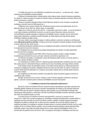 • CondiŃie de trecere la convertibilitatea monetară de cont curent şi – cu atât mai mult – pentru
realizarea convertibilităŃii monetare depline.
       • Mijloace la îndemâna băncii centrale pentru intervenŃia pe piaŃa valutară (vânzarea-cumpărarea
de valută), în vederea menŃinerii cursului de schimb valutar al monedei naŃionale în limitele obiectivelor
politicii economice a statului.
       • Rezerva monetară strategică trebuie să facă faŃă unor situaŃii şi cereri monetare excepŃionale
(embargo comercial, stare de forŃă majoră etc.).
       • ObŃinerea unor venituri valutare din valorificarea acestor rezerve prin plasamente ale lor în
depozite bancare sau în titluri de valoare sigure şi negociabile.
       După cum se observă, activele de rezervă – cu deosebire rezervele în valută – au un rol esenŃial în
ce priveşte menŃinerea echilibrului economic, accesul la resurse financiare externe, trecerea la
convertibilitatea monedei naŃionale şi asigurarea solvabilităŃii externe a statului. Ele nu sunt folosite
pentru plata importului, exceptând cazurile deosebite, de forŃă majoră şi pe timp limitat, pentru
echilibrarea balanŃei de plăŃi curente.
       De aceea, statele se preocupă să asigure o mărime optimă a rezervelor monetare şi să folosească
toate căile pentru sporirea activelor. Creşterea rezervelor monetare în limitele atingerii nivelului optim
se poate realiza din mai multe resurse:
       a) Sporirea producŃiei autohtone de aur şi cumpărarea unei părŃi a acesteia de către banca centrală
în scopul sporirii rezervelor monetare.
       b) Cumpărarea de aur monetar de pe pieŃele internaŃionale ale aurului, în scopul optimizării
structurii rezervelor monetare.
       c) Alocarea periodică de către FMI a DST în favoarea statelor membre conform hotărârii
Consiliului guvernatorilor în ceea ce priveşte volumul şi criteriile de repartizare a lor.
       d) Utilizarea unei părŃi a excedentului valutar din balanŃa de plăŃi curente ca sursă de sporire a
rezervelor valutare ale băncii centrale.
       e) Contractarea de credite externe în valută de pe piaŃa internaŃională a creditului, prin care o parte
din acestea poate fi contractată de banca centrală sau de stat şi transferată, prin buget, băncii centrale.
       f) InvestiŃiile externe de portofoliu (uneori, şi investiŃii externe directe) se realizează deseori în
valută prin cumpărarea de acŃiuni, obligaŃiuni bonuri de tezaur sau alte titluri de valoare. O parte din
această valută intrată în Ńară poate să o cumpere, de pe piaŃa valutară, banca centrală, pentru sporirea
rezervelor valutare.
       g) Cumpărarea de către banca centrală a unei părŃi din valuta încasată de agenŃii economici şi
vândută pe piaŃa valutară.
       Desigur, procurarea de noi rezerve valutare se face în limita asigurării volumului şi structurii
optime a activelor monetare pentru realizarea lichidităŃilor necesare tranzacŃiilor.

                       5.3. Lichiditatea monetară internaŃională şi indicatorii ei
       Încă de la crearea sa la Bretton Woods, sistemul monetar internaŃional a presupus existenŃa unei
lichidităŃi globale asigurate de rezervele monetare internaŃionale ale statelor şi de resursele financiare
mari ale FMI, prin care poate fi sprijinit temporar statul membru care are dificultăŃi de balanŃă. Dar
funcŃionarea reală, practică, a sistemului a dovedit că problema lichidităŃii monetare naŃionale şi globale
este mult mai complexă decât s-a crezut.
       Conceptul însuşi de lichiditate monetară internaŃională a cunoscut şi cunoaşte diverse
interpretări. Astfel, într-o primă accepŃiune (a), lichiditatea monetară internaŃională s-ar putea defini ca
totalitatea activelor monetare de rezervă ale băncii centrale, capabile să asigure stingerea promptă a
obligaŃiilor de plată la scadenŃă. Dar, în afara activelor monetare de rezervă ale băncii centrale, în
asigurarea promptă şi la scadenŃă cu mijloace de plată externe se mai pot include (b) liniile certe de credit
reciproc de tip swap dintre băncile centrale, care-şi acordă una alteia propriile monede naŃionale liber
utilizabile, pentru a face faŃă unor plăŃi externe într-un volum superior posibilităŃilor oferite, la un
moment dat, de propriile active de rezerve. Într-o accepŃiune mai largă (c), lichiditatea unui stat este
 