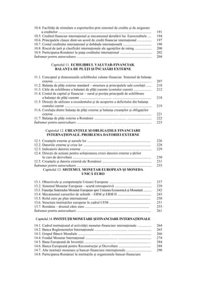 10.4. FacilităŃi de stimulare a exporturilor prin sistemul de credite şi de asigurare
     a creditelor .................................................................................................................     191
10.5. Creditul financiar internaŃional şi mecanismul derulării lui. Eurocreditele ....                                                  194
10.6. Principalele clauze dintr-un acord de credit financiar internaŃional ................                                             197
10.7. Costul creditului internaŃional şi dobânda internaŃională ...................................                                     198
10.8. Riscul de Ńară şi clasificări internaŃionale ale agenŃiilor de rating ...................                                         200
10.9. Participarea României la piaŃa creditului internaŃional .......................................                                   202
Îndrumar pentru autoevaluare ....................................................................................                       204

                   Capitolul 11. ECHILIBRUL VALUTAR-FINANCIAR.
                     BALANłA DE PLĂłI ŞI ÎNCASĂRI EXTERNE

11.1. Conceptul şi dimensiunile echilibrului valutar-financiar. Sistemul de balanŃe
      externe ...................................................................................................................…      207
11.2. BalanŃa de plăŃi externe standard – structura şi principalele sale corelaŃii ......                                               210
11.3. Căile de echilibrare a balanŃei de plăŃi curente (contului curent) ....................                                           212
11.4. Contul de capital şi financiar – sursă şi poziŃia principală de echilibrare
      a balanŃei de plăŃi curente ....................................... ...............................................               218
11.5. DirecŃii de utilizare a excedentului şi de acoperire a deficitului din balanŃa
      contului curent ....................................... ....................................... ..........................        219
11.6. CorelaŃia dintre balanŃa de plăŃi externe şi balanŃa creanŃelor şi obligaŃiilor
      externe ....................................... ....................................... .......................................   221
11.7. BalanŃa de plăŃi externe a României ....................................... ..............................                        222
Îndrumar pentru autoevaluare ........................................ ...........................................                       223

            Capitolul 12. CREANłELE ŞI OBLIGAłIILE FINANCIARE
             INTERNAłIONALE. PROBLEMA DATORIEI EXTERNE
12.1. CreanŃele externe şi sursele lor .............................................................................                    226
12.2. Datoriile externe şi criza lor ..................................................................................                 228
12.3. Indicatorii datoriei externe ...............................................................................                      229
12.4. DirecŃii de acŃiune pentru soluŃionarea crizei datoriei externe a Ńărilor
      în curs de dezvoltare ...............................................................................................             230
12.5. CreanŃele şi datoria externă ale României ............................................................                            231
Îndrumar pentru autoevaluare ....................................................................................                       235
       Capitolul 13. SISTEMUL MONETAR EUROPEAN ŞI MONEDA
                                       UNICĂ EURO

13.1. Obiectivele şi competenŃele Uniunii Europene ...................................................                                  237
13.2. Sistemul Monetar European – scurtă retrospectivă .............................................                                    239
13.3. TranziŃia Sistemului Monetar European spre Uniunea Economică şi Monetară ...........                                              242
13.4. Mecanismul cursurilor de schimb – ERM şi ERM II .........................................                                         243
13.5. Rolul euro pe plan internaŃional ...........................................................................                      250
13.6. Structura instituŃiilor europene în cadrul UEM ..................................................                                 251
13.7. România – drumul către euro ..............................................................................                        255
Îndrumar pentru autoevaluare ...................................................................................                        261

 Capitolul 14. INSTITUłII MONETARE ŞI FINANCIARE INTERNAłIONALE
14.1. Cadrul instituŃional al activităŃii monetar-financiare internaŃionale ................                                            264
14.2. Banca Reglementelor InternaŃionale ....................................... .............................                          265
14.3. Grupul Băncii Mondiale ....................................... .................................................                  266
14.4. Fondul Monetar InternaŃional ....................................... ........................................                     274
14.5. Bana Europeană de InvestiŃii ....................................... .....................................…                       284
14.6. Banca Europeană pentru ReconstrucŃie şi Dezvoltare .......................................                                        288
14.7. Alte instituŃii monetare şi bancar-financiare internaŃionale ...............................                                      290
14.8. Participarea României la instituŃiile şi organismele bancar-financiare
 
