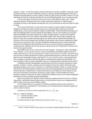 asigurată – în plus – de activele monetare externe ale băncilor comerciale, societăŃilor comerciale şi chiar
ale persoanelor fizice, care pot fi mobilizate şi folosite ca mijloace de plată internaŃională. În fine (d), în
lichiditatea internaŃională pot fi incluse creditele şi liniile de credit, primite de la FMI, în limita a 25% din
cotă (tranşe de rezervă), şi utilizarea poziŃiilor de rezervă la FMI (pentru Ńările care au asemenea poziŃii).
        Cel mai lichid mijloc de plată este numerarul (cash) în valută aflată în contul „casa”. Aceste
mijloace de plată pot fi deŃinute, însă, într-o cantitate mică pentru asigurarea cu valută curentă a
activităŃilor de turism şi alte deplasări internaŃionale, dar şi în acest domeniu au intervenit cărŃile de credit
în valută.
        Cel mai puŃin lichid mijloc de plată sunt activele monetare investite în titluri de valoare (acŃiuni,
obligaŃiuni sau bunuri de tezaur) pe termen lung, care nu sunt negociabile, adică nu pot fi prompt
vândute pentru a intra în posesia rapidă de mijloace de plată lichide. Această transformare presupune un
timp mai îndelungat până la sosirea scadenŃei de răscumpărare. Dar nici aurul monetar nu are un grad
ridicat de lichiditate, căci pentru utilizarea lui ca mijloc de plată el trebuie, mai întâi, să fie vândut la
bursa aurului şi apoi să se vireze valuta în contul băncii centrale. Însă, într-un timp rezonabil (în mai
puŃin de o lună), aurul se poate transforma într-un activ lichid, cum sunt valutele liber utilizabile. De
asemenea, chiar în cazul existenŃei unor facilităŃi de credit, pentru a intra în posesia mijloacelor de plată
este necesar un anumit timp. Dar, în practica decontărilor internaŃionale sunt rare cazurile când apare
spontan nevoia imediată de mijloace de plată. Aceste nevoi se cunosc din timp, se prognozează şi se
evaluează pe luni, săptămâni sau zile fixe, pe baza scadenŃarului pe care îl elaborează şi îl folosesc orice
bancă şi orice agent economic.
        Rezumând cele de mai sus, activele de rezervă pot fi grupate – din punct de vedere al lichidităŃii –,
în trei categorii: 1) active monetare primare, care au un grad ridicat de lichiditate (depozite bancare la
vedere, pe termen de 2-7 zile sau cu preaviz de 2-3 zile); 2) active monetare secundare, care pot fi uşor şi
într-un termen rezonabil transformate în mijloace de plată lichide (depozite pe termene sub o lună sau în
titluri de valoare negociabile de tipul „open market”); 3) active monetare terŃiare, care reprezintă acele
active monetare ce necesită un anumit timp pentru a fi transformate în mijloace de plată lichide, cum
sunt investiŃiile în titluri de valoare negociabile, adică nu se tranzacŃionează continuu la bursa de valori29.
        Lichiditatea monetară internaŃională a unei Ńări poate fi privită, de asemenea, din punct de vedere
cantitativ şi calitativ. Cantitativ, mărimea activelor monetare de rezervă nu trebuie să fie foarte mare.
Supradimensionarea acestor active ar echivala cu o imobilizare de fonduri valutare ce ar putea fi folosite
mai eficient în alte domenii decât în calitate de active de rezervă (plasamentele pe termen mai lung sub
formă de depozite, investiŃii directe, investiŃii de portofoliu sau de creditare pe termen mijlociu şi lung
sunt mult mai eficiente). De asemenea, din punct de vedere calitativ, activele monetare de rezervă
presupun o analiză a lor din punct de vedere al gradului de lichiditate al acestor active pentru îndeplinirea
funcŃiunii lor de bază ca mijloace de plată internaŃionale.
        Măsurarea gradului de lichiditate se poate realiza prin corelarea activelor de rezervă cu valoarea
importurilor, a deficitului balanŃei de plăŃi curente, serviciului datoriei externe sau cu angajamentele de
plată la vedere şi pe termen scurt ale băncii centrale.
        Cei mai folosiŃi indicatori ai gradului de lichiditate rezultă din corelarea valorii activelor cu
valoarea importurilor, exprimată fie în % din importuri, fie în numărul de luni de importuri asigurate de
activele valutare existente:
      a) Ponderea activelor în valoarea importurilor (L): La = A × 100
                                                                            I
unde: La = gradul de lichiditate
      A = valoarea activelor valutare
      I = valoarea importurilor
      b) Numărul de luni de import asigurat de activele de rezervă: Lb = A : I
                                                                                         12
                                                                                                             Tabelul nr. 6
      29
           Costin C. KiriŃescu, RelaŃiile valutar-financiare internaŃionale, Editura ŞtiinŃifică, Bucureşti, 1978, p. 124.
 