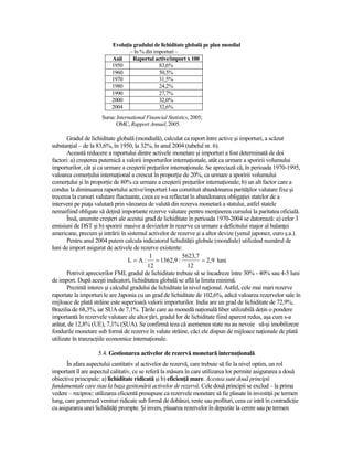 EvoluŃia gradului de lichiditate globală pe plan mondial
                                  – în % din importuri –
                           Anii     Raportul active/import x 100
                           1950                83,6%
                           1960                50,5%
                           1970                31,5%
                           1980                24,2%
                           1990                27,7%
                           2000                32,0%
                           2004                32,6%
                      Sursa: International Financial Statistics, 2005;
                             OMC, Rapport Annuel, 2005.

       Gradul de lichiditate globală (mondială), calculat ca raport între active şi importuri, a scăzut
substanŃial – de la 83,6%, în 1950, la 32%, în anul 2004 (tabelul nr. 6).
       Această reducere a raportului dintre activele monetare şi importuri a fost determinată de doi
factori: a) creşterea puternică a valorii importurilor internaŃionale, atât ca urmare a sporirii volumului
importurilor, cât şi ca urmare a creşterii preŃurilor internaŃionale. Se apreciază că, în perioada 1970-1995,
valoarea comerŃului internaŃional a crescut în proporŃie de 20%, ca urmare a sporirii volumului
comerŃului şi în proporŃie de 80% ca urmare a creşterii preŃurilor internaŃionale; b) un alt factor care a
condus la diminuarea raportului active/importuri l-au constituit abandonarea parităŃilor valutare fixe şi
trecerea la cursuri valutare fluctuante, ceea ce s-a reflectat în abandonarea obligaŃiei statelor de a
interveni pe piaŃa valutară prin vânzarea de valută din rezerva monetară a statului, astfel statele
nemaifiind obligate să deŃină importante rezerve valutare pentru menŃinerea cursului la paritatea oficială.
       Însă, anumite creşteri ale acestui grad de lichiditate în perioada 1970-2004 se datorează: a) celor 3
emisiuni de DST şi b) sporirii masive a devizelor în rezerve ca urmare a deficitului major al balanŃei
americane, precum şi intrării în sistemul activelor de rezerve şi a altor devize (yenul japonez, euro ş.a.).
       Pentru anul 2004 putem calcula indicatorul lichidităŃii globale (mondiale) utilizând numărul de
luni de import asigurat de activele de rezerve existente:
                                             1             5623,7
                                   L = A:      = 1362,9 :            = 2,9 luni
                                            12                12
       Potrivit aprecierilor FMI, gradul de lichiditate trebuie să se încadreze între 30% - 40% sau 4-5 luni
de import. După aceşti indicatori, lichiditatea globală se află la limita minimă.
       Prezintă interes şi calculul gradului de lichiditate la nivel naŃional. Astfel, cele mai mari rezerve
raportate la importuri le are Japonia cu un grad de lichiditate de 102,6%, adică valoarea rezervelor sale în
mijloace de plată străine este superioară valorii importurilor. India are un grad de lichiditate de 72,9%,
Brazilia de 68,3%, iar SUA de 7,1%. łările care au monedă naŃională liber utilizabilă deŃin o pondere
importantă în rezervele valutare ale altor Ńări, gradul lor de lichiditate fiind aparent redus, aşa cum s-a
arătat, de 12,8% (UE), 7,1% (SUA). Se confirmă teza că asemenea state nu au nevoie să-şi imobilizeze
fondurile monetare sub formă de rezerve în valute străine, căci ele dispun de mijloace naŃionale de plată
utilizate în tranzacŃiile economice internaŃionale.

                    5.4. Gestionarea activelor de rezervă monetară internaŃională
       În afara aspectului cantitativ al activelor de rezervă, care trebuie să fie la nivel optim, un rol
important îl are aspectul calitativ, ce se referă la măsura în care utilizarea lor permite asigurarea a două
obiective principale: a) lichiditate ridicată şi b) eficienŃă mare. Acestea sunt două principii
fundamentale care stau la baza gestionării activelor de rezervă. Cele două principii se exclud – la prima
vedere – reciproc: utilizarea eficientă presupune ca rezervele monetare să fie plasate în investiŃii pe termen
lung, care generează venituri ridicate sub formă de dobânzi, rente sau profituri, ceea ce intră în contradicŃie
cu asigurarea unei lichidităŃi prompte. Şi invers, plasarea rezervelor în depozite la cerere sau pe termen
 