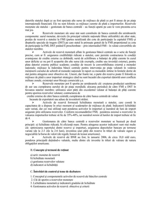datoriile statului după ce au fost epuizate alte surse de mijloace de plată ce pot fi atrase de pe piaŃa
internaŃională financiară. Ele nu sunt folosite ca mijloace curente de plată a importurilor. Rezervele
monetare ale statului – gestionate de banca centrală – au funcŃii aparte pe care le vom prezenta ceva
mai jos.
                  Rezervele monetare ale unui stat sunt constituite de banca centrală din următoarele
componente: aurul monetar, devizele (în principal valutele naŃionale libere utilizabile) ale altor state,
poziŃia de rezervă a statului la FMI (partea neutilizată din cota de participaŃie la capitalul FMI) şi
drepturile speciale de tragere (DST) pe care statul le primeşte gratuit de la FMI proporŃional cu cota
de participaŃie la FMI, DST putând fi preschimbate – prin intermediul FMI – în valute convertibile ale
statelor membre.
                  Activele de rezervă monetară aflate în gestiunea băncii centrale au o serie de funcŃii
precise, cum ar fi: asigurarea credibilităŃii ridicate a statului, care permite contractarea în condiŃii
avantajoase de credite externe cu dobândă; sursă de echilibrare a balanŃei de plăŃi curente în cazul
unor deficite ce nu pot fi acoperite din alte surse (de exemplu, credite sau investiŃii externe), pentru
plata datoriei externe publice scadente; condiŃie de trecere la convertibilitatea externă a monedei
naŃionale; mijloace la îndemâna băncii centrale pentru intervenŃia pe piaŃa valutară în vederea
menŃinerii cursului de schimb al monedei naŃionale în raport cu monedele străine în limitele dorite de
stat pentru atingerea unor obiective etc. Uneori, dar foarte rar, o parte din rezerve poate fi folosită ca
mijloace de plată a unor importuri strategice când nu sunt încasări din exporturi datorită unor conflicte
militare zonale, existenŃei unor blocaje comerciale ş.a.
                  Rezervele monetare pot fi sporite pe următoarele căi: creşterea producŃiei autohtone
de aur sau cumpărarea aurului de pe piaŃa mondială; alocarea periodică de către FMI a DST în
favoarea statelor membre; utilizarea unor părŃi din excedentul valutar al balanŃei de plăŃi curente
pentru sporirea rezervelor valutare; contractarea de
  credite externe de către banca centrală; cumpărarea de către banca centrală de valute
     încasate de exportatori sau aduse de investitorii străini.
                  Activele de rezervă formează lichiditatea monetară a statului, care constă în
capacitatea de a dispune în orice moment al scadenŃelor de mijloace de plată. Indicatorii lichidităŃii
sunt variaŃi, dar cei mai utilizaŃi sunt ponderea activelor în importuri şi numărul de luni de import
asigurate prin utilizarea rezervelor. Conform recomandărilor FMI, ponderea minimă a rezervelor în
valoarea importurilor trebuie să fie de 35%-40%, iar numărul minim al lunilor de import trebuie să fie
de 4.
                  Gestionarea de către banca centrală a rezervelor monetare se bazează pe două
principii: a) lichiditate ridicată; b) eficienŃă mare. Pentru atingerea acestor indicatori sunt mai multe
căi: optimizarea raportului dintre rezerve şi importuri, asigurarea depozitelor bancare pe termene
variate (de la 2-3 zile la 2-6 luni), investirea unei părŃi din rezerve în titluri de valoare sigure şi
negociabile la bursa de valori (de regulă, bonuri de tezaur americane).
                  Activele de rezervă ale BNR au fost, în ianuarie 2006, de circa 18,8 mld euro,
ponderea principală deŃinând-o valutele, multe dintre ele investite în titluri de valoare de natura
obligaŃiilor americane.

     B. Concepte şi termeni de reŃinut
     a) activ monetar de rezervă
     b) lichiditate monetară
     c) gestiunea rezervelor valutare
     d) indicatori ai lichidităŃii

     C. Întrebări de control şi teme de dezbatere
     1. Conceptul şi componentele activelor de rezervă ale băncilor centrale
     2. Căi de sporire a rezervelor monetare
     3. Lichiditatea monetară şi indicatorii gradului de lichiditate
     4. Gestionarea activelor de rezervă: obiective şi criterii
 