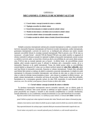 CAPITOLUL 6

               MECANISMUL CURSULUI DE SCHIMB VALUTAR


                6.1. Cursul valutar: concept şi metode de cotare a valutelor
                6.2. Tipologia cursurilor de schimb valutar
                6.3. Factorii determinanŃi ai evoluŃiei cursului de schimb valutar
                6.4. Modele de determinare a nivelului real al cursului de schimb valutar
                6.5. Cursul de schimb valutar şi tranzacŃiile economice externe
                6.6. EvoluŃia cursului de schimb valutar al leului şi factorii determinanŃi




       RelaŃiile economice internaŃionale realizate prin comerŃul internaŃional cu mărfuri, comerŃul invizibil
(servicii), tranzacŃiile financiare internaŃionale sub formă de investiŃii internaŃionale, credite internaŃionale,
gestionarea internaŃională a activelor de rezervă etc. se desfăşoară prin utilizarea mai multor monede
naŃionale convertibile folosite în circulaŃia monetară internaŃională. Până în prezent, circa 140 de state au
recunoscut – cel puŃin formal – articolul VIII din Statutul FMI prin care statele membre se angajează să
elimine restricŃiile în utilizarea monedei lor naŃionale în plăŃile şi tranzacŃiile internaŃionale curente (comerŃ
cu mărfuri şi servicii), adică au trecut într-o formă sau alta la convertibilitate de cont curent; dintre acestea,
circa 35-40 de state au monede naŃionale care se bucură – în diferite limite –de convertibilitate externă
deplină, adică moneda respectivă poate fi utilizată în derularea atât a tranzacŃiilor curente, cât şi a
tranzacŃiilor financiare şi de capital internaŃional. Totuşi, din rândul acestor valute cu convertibilitate
externă deplină se detaşează 6-8 valute care au obŃinut neoficial statutul de valute liber utilizabile, adică
sunt larg folosite în tranzacŃiile comerciale, financiare şi valutare internaŃionale. Valutele liber utilizabile
sunt folosite fără restricŃii ca mijloace de plată în contractele comerciale internaŃionale, în relaŃiile de credit
internaŃional, în efectuarea investiŃiilor internaŃionale; sunt utilizate de către state ca valute de rezervă şi
chiar ca valute de referinŃă, tranzac-Ńionându-se intens – prin vânzare şi cumpărare la diferite termene – pe
pieŃele valutare internaŃionale, cu deosebire sub forma de eurovalute. Printre aceste valute liber utilizabile,
bucurându-se de o recunoaştere generală, inclusiv de către FMI, menŃionăm, în mod deosebit: dolarul
american, euro, lira sterlină, yenul japonez, francul elveŃian şi câteva alte valute.
                       6.1. Cursul valutar: concept şi metode de cotare a valutelor
      În derularea tranzacŃiilor internaŃionale intervin monedele naŃionale, care au diferite grade de
convertibilitate şi utilizare. Între aceste monede se stabileşte un raport cantitativ, cu ajutorul căruia se
poate preschimba sau compara o monedă cu alta (moneda cumpărătorului cu moneda vânzătorului,
moneda debitorului cu cea a creditorului, moneda investitorului cu cea a Ńării beneficiare de investiŃii).
    Raportul cantitativ dintre două monede, ce se stabileşte pe piaŃa valutară, se numeşte curs valutar. Acesta mai

    poate fi definit ca preŃul unei valute exprimat în termenii altei valute. Întrucât cursul valutar se formează pe piaŃa

    valutară, el este numit şi cursul valutar de schimb sau pur şi simplu cursul de schimb sau cursul de schimb valutar.

    Deşi reprezintă denumiri ale aceluiaşi raport, noŃiunile diferă prin mecanismul determinării respectivului curs.

    Cursul valutar este preŃul la care o monedă naŃională poate fi schimbată cu o altă monedă naŃională sau
 