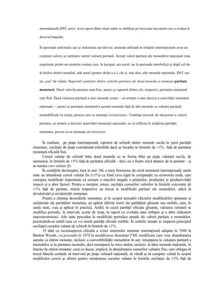 internaŃională (DST, euro). Acest raport dintre două valute se stabileşte pe baza unui mecanism care a evoluat în

    decursul timpului.

    În perioada etalonului aur şi etalonului aur-devize, moneda utilizată în relaŃiile internaŃionale avea un

    conŃinut valoric şi cantitativ numit valoare paritară. Aceste valori paritare ale monedelor naŃionale erau

    exprimate printr-un numitor comun care, la început, era aurul, iar în perioada interbelică şi după cel de-

    al doilea război mondial, atât aurul (pentru dolar ş.a.), cât şi, mai ales, alte monede naŃionale, DST sau

    un „coş” de valute. Raportul cantitativ dintre valorile paritare ale două monede se numeşte paritate

    monetară. Dacă valorile paritare sunt fixe, atunci şi raportul dintre ele, respectiv, paritatea monetară

    este fixă. Dacă valoarea paritară a unei monede creşte – ca urmare a unei decizii a autorităŃii monetare

    naŃionale –, atunci şi paritatea monetară a acestei monede faŃă de alte monede cu valoare paritară

    nemodificată va creşte, proces care se numeşte revalorizare. TendinŃa inversă, de micşorare a valorii

    paritare, ca urmare a deciziei autorităŃii monetare naŃionale, se va reflecta în scăderea parităŃii

    monetare, proces ce se numeşte devalorizare.


       În realitate, pe piaŃa internaŃională, raportul de schimb dintre monede oscila în jurul parităŃii
monetare, oscilaŃie de piaŃă considerată tolerabilă dacă se încadra în limitele de ±1% faŃă de paritatea
monetară oficială fixă.
       Cursul valutar de schimb între două monede ce se forma liber pe piaŃa valutară oscila, de
asemenea, în limitele de ±1% faŃă de paritatea oficială – deci, cu o foarte mică abatere de la paritate – şi
se numea curs valutar fix.
       În condiŃiile declanşării, încă în anii ’60, a unor fenomene de criză monetară internaŃională, unele
state au abandonat cursul valutar fix (±1%) ca fiind ceva rigid în comparaŃie cu economia reală, care
cunoştea modificări importante ca urmare a mişcării inegale a preŃurilor, producŃiei şi productivităŃii
muncii şi a altor factori. Pentru a menŃine, totuşi, oscilaŃia cursurilor valorilor în limitele convenite de
±1% faŃă de paritate, statele respective au trecut la modificări paritare ale monedelor, adică la
devalorizări şi revalorizări monetare.
       Pentru a elimina dezordinile monetare, şi în scopul atenuării efectelor modificărilor spontane şi
unilaterale ale parităŃilor monetare, au apărut diferite teorii ale parităŃilor glisante sau mobile, care, în
unele state, s-au şi aplicat în practică. Astfel, în cazul parităŃii oficiale glisante, valoarea valutară se
modifica periodic, la intervale scurte de timp, în raport cu evoluŃia ratei inflaŃiei şi a altor indicatori
macroeconomici. Alte state procedau la modificări periodice anuale ale valorii paritare a monedelor,
practicându-se astfel ceea ce s-a numit parităŃi oficiale mobile. În ambele situaŃii se respecta principiul
oscilaŃiei cursului valutar de schimb în limitele de ±1%.
        O dată cu recunoaşterea oficială a crizei sistemului monetar internaŃional adoptat în 1944 la
Bretton Woods, s-a procedat în 1978 la modificarea Statutului FMI, modificare care viza: abandonarea
aurului ca etalon monetar, inclusiv a convertibilităŃii monedelor în aur; renunŃarea la valoarea paritară a
monedelor şi la paritatea monedei, deci renunŃarea la orice etalon, inclusiv al altor monede naŃionale, în
funcŃia de etalon monetar, ceea ce ducea, implicit, la abandonarea cursurilor valutare fixe, care obligau în
trecut băncile centrale să intervină pe piaŃa valutară naŃională, să vândă şi să cumpere valută în scopul
modificării cererii şi ofertei pentru menŃinerea cursului valutar în limitele oscilaŃiei de ±1% faŃă de
 