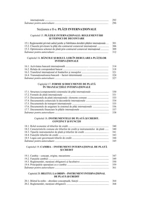 internaŃionale ....................................... ....................................................................   292
Îndrumar pentru autoevaluare ...................................................................................                   296

                   SecŃiunea a II-a. PLĂłI INTERNAłIONALE
         Capitolul 15. PLĂłILE INTERNAłIONALE: REGLEMENTĂRI
                          ŞI TEHNICI DE DECONTARE
15.1. Reglementări privind cadrul juridic şi fiabilitatea derulării plăŃilor internaŃionale …                                      301
15.2. Clauzele privitoare la plăŃi din contractul comercial internaŃional ..................                                       306
15.3. Optimizarea schemei de plată prin contractul comercial internaŃional ..............                                          309
Îndrumar pentru autoevaluare ...................................................................................                   312

    Capitolul 16. BĂNCILE ŞI ROLUL LOR ÎN DERULAREA PLĂłILOR
                           INTERNAłIONALE

16.1. Activitatea bancară internaŃională ....................................... .................................                 314
16.2. RelaŃia de corespondent bancar ....................................... .....................................                 318
16.3. Transferul internaŃional al fondurilor şi mesajelor .............................................                            321
16.4. TransnaŃionalizarea bancară – factori determinanŃi ............................................                              324
Îndrumar pentru autoevaluare ...................................................................................                   327

                    Capitolul 17. FORME ŞI DOCUMENTE DE PLATĂ
                        ÎN TRANZACłIILE INTERNAłIONALE
17.1. Structura (componentele) sistemului de plăŃi internaŃionale ..............................                                   330
17.2. Formele de plată internaŃionale ……………………………………………..                                                                          331
17.3. Documentele de plată internaŃionale: elemente comune ....................................                                    333
17.4. Documentele comerciale în decontările internaŃionale .......................................                                 334
17.5. Documentele de transport internaŃionale ..............................................................                       335
17.6. Documentele de asigurare în sistemul de plăŃi internaŃionale .........................                                       336
17.7. Documentele financiare în plăŃile internaŃionale .................................................                           337
Îndrumar pentru autoevaluare ....................................................................................                  338

               Capitolul 18. INSTRUMENTELE DE PLATĂ ŞI CREDIT.
                                CONłINUT ŞI FUNCłII
18.1. Rolul economic al titlurilor de credit ....................................................................                  340
18.2. Caracteristicile comune ale titlurilor de credit şi instrumentelor de plată ......                                           340
18.3. Tipurile instrumentelor de plată şi titlurilor de credit .....................................…                              341
18.4. FuncŃiile titlurilor de credit ....................................... ............................................          343
18.5. Legea care guvernează titlurile de credit ....................................... ......................                     344
Îndrumar pentru autoevaluare ........................................ ...........................................                  345

  Capitolul 19. CAMBIA – INSTRUMENT INTERNAłIONAL DE PLATĂ
                             ŞI CREDIT

19.1. Cambia – concept, origine, mecanisme ....................................... ........................                        347
19.2. FuncŃiile cambiei ....................................... ..............................................................     349
19.3. Reglementări, menŃiuni obligatorii şi facultative ................................................                           350
19.4. Principalele operaŃiuni cu o cambie ....................................... ..............................                   359
Îndrumar pentru autoevaluare ........................................ ...........................................                  361

     Capitolul 20. BILETUL LA ORDIN – INSTRUMENT INTERNAłIONAL
                            DE PLATĂ ŞI CREDIT
20.1. Biletul la ordin – abordare conceptuală, funcŃii ...................................................                         364
20.2. Reglementări, menŃiuni obligatorii ........................................................................                  368
 