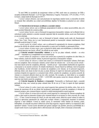 În anul 2000, în acordurile de aranjament valutar cu FMI, unele state au comunicat, iar FMI a
acceptat următoarele fluctuaŃii: ±2,25 în Cipru, Danemarca, Ungaria, Venezuela; ±15% în Libia; ±77,5%
în Israel, o plajă totală de fluctuaŃie de 43%30;
       • cursuri valutare flotante, care sunt practicate de majoritatea statelor lumii, cu deosebire de Ńările
cu monede liber utilizabile sau având convertibilitate deplină. În România se practică un curs valutar
flotant.
        b) Criteriul sferei de formare şi utilizare a cursului valutar:
        • cursul valutar oficial, care se întâlneşte preponderent în Ńările cu valute neconvertibile, dar şi în
unele acorduri bilaterale de comerŃ şi plăŃi;
        • cursul valutar bursier, care se formează în negocierea tranzacŃiilor valutare, iar la sfârşitul zilei se
calculează media statistică a cursului monedei naŃionale faŃă de monedele străine, acest curs fiind numit
şi curs de referinŃă;
        • cursul valutar interbancar, care se formează la bursele valutare acolo unde ele funcŃionează
(Paris, New York, Tokyo etc.) şi care funcŃionează paralel cu tranzacŃiile valutare interbancare într-o
perioadă scurtă de timp (1-2 ore);
        • cursul caselor de schimb valutar, care se utilizează în operaŃiunile de vânzare-cumpărare; fiind
practicat de oficiile de schimb valutar în tranzacŃiile cu sume mici în relaŃiile cu persoanele fizice;
        • cursul valutar al pieŃei negre, care se practică în Ńările unde convertibilitatea şi schimbul valutar
sunt oficial interzise sau cursul „oficial” de schimb nu este realist.
        c) Criteriul sensului tranzacŃiilor valutare ce au loc pe piaŃa valutară, valutele – ca orice
„marfă” – vânzându-se şi cumpărându-se la un anumit preŃ:
        • cursul valutar de cumpărare a valutei este cursul care se practică la cumpărare de către bănci, la
burse valutare, casele de schimb valutar, în procesul negocierii şi tranzacŃiilor valutare;
        • cursul valutar de vânzare a valutei este cursul ce se formează în tranzacŃiile valutare, fiind opus
celui de cumpărare. Într-o tranzacŃie valutară, cursul valutar de vânzare este – ca în orice act de comerŃ –
mai mare decât cursul de cumpărare, diferenŃa – numită spread – reprezentând cheltuielile de organizare
a tranzacŃiei şi un anumit comision. În relaŃiile interbancare, fiecare bancă îşi stabileşte, încă la începutul
zilei lucrătoare, nivelul informativ al cursului de cumpărare şi de vânzare, iar în procesul negocierii,
diferenŃa dintre cele două niveluri de preŃ se poate diminua în raport de interesele partenerilor. Pentru
scurtarea timpului de negociere se comunică toate cifrele cursului de cumpărare, iar pentru cursurile de
vânzare se comunică ultimele două sau trei cifre zecimale. De exemplu, se vând dolari şi se cumpără
franci elveŃieni. Cursul informativ l USD = 1,2223/489, deci pentru cursul de vânzare ultimele 3 cifre
sunt mai mari decât cursul de cumpărare.
        d) Criteriul timpului de finalizare a tranzacŃiei .TranzacŃiile se finalizează după o anumită
perioadă de timp, care variază pe piaŃa valutară între 48 de ore şi 12 luni, în raport de tipul operaŃiei
valutare:
        • Cursul valutar la vedere (spot) este cursul negociat între parteneri (la telefon, telex, fax), iar în
termen de maximum 48 de ore (două zile lucrătoare), participanŃii la actul de cumpărare şi vânzare îşi
transmit reciproc, prin virament bancar, sumele în valuta tranzacŃională la cursul negociat.
        • Cursul valutar la termen (forward) este cursul negociat la o tranzacŃie de vânzare-cumpărare de
valută a cărei sumă se transmite reciproc prin virament bancar la un termen în viitor convenit, de o lună,
2, 3, ... 12 luni. Cursul la termen (în viitor), în cele mai multe cazuri, diferă de cursul valutar la vedere în
raport cu aprecierea operatorilor de valută prin evoluŃia viitoare a conjuncturii monetare la termenul
negociat a ratei dobânzii. Cursul la vedere (spot), în momentul virării banilor (la termen), poate,
întâmplător, să coincidă sau poate fi diferit de cursul deja negociat, singurul valabil şi se respectă de către
operatorii valutari. Tocmai aceste deosebiri pot genera câştiguri sau pierderi, precum şi posibilităŃi de a
acoperi unele riscuri ce pot apărea dintr-o altă tranzacŃie (de exemplu, dintr-o tranzacŃie comercială).


      30
           International Financial Statistics, iulie 2000.
 