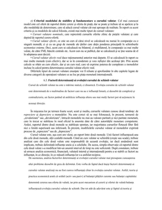 e) Criteriul modelului de stabilire şi fundamentare a cursului valutar. Cel mai cunoscut
model este cel oferit de raportul dintre cerere şi oferta de piaŃă, dar se poate şi trebuie să se apeleze şi la
alte modalităŃi de determinare, care să aducă cursul valutar cât mai aproape de realitate. În raport cu acest
criteriu şi cu modelele de calcul folosite, există mai multe tipuri de cursuri valutare:
       • Cursuri valutare nominale, care reprezintă cursurile oferite zilnic de pieŃele valutare şi care
depind de raportul cerere-ofertă.
       • Cursul valutar efectiv, ce este un curs al cărui nivel se calculează nu numai în comparaŃie cu o
singură monedă, ci şi cu un grup de monede ale Ńărilor care deŃin ponderea principală în schimburile
economice externe. Deci, acest curs se calculează nu bilateral, ci multilateral, în comparaŃie cu mai multe
valute, de către FMI, băncile centrale etc. Acest curs nu se publică, dar se calculează şi se Ńine seama de el
în adoptarea unor decizii.
       • Cursul valutar efectiv real duce raŃionamentul anterior mai departe. El se calculează în raport cu
mai multe monede (curs efectiv), dar se ia în considerare şi rata inflaŃiei din aceleaşi Ńări. Prin aceste
calcule se obŃin un curs efectiv, dar şi un curs real, care să exprime puterea de cumpărare a monedelor
incluse în calcul pentru determinarea cursului valutar efectiv real.
       Diferitele tipuri de cursuri valutare enunŃate vor fi reluate şi aprofundate în alte capitole legate de
diverse categorii de operaŃiuni valutare ce au loc pe piaŃa monetară internaŃională.
                   6.3. Factorii determinanŃi ai evoluŃiei cursului de schimb valutar
    Cursul de schimb valutar nu este o mărime statică, ci dinamică. EvoluŃia cursului de schimb valutar

    este determinată de o multitudine de factori care nu au o influenŃă liniară, ci deosebit de complexă şi

    contradictorie, un factor putând să anihileze influenŃa altora sau mai mulŃi factori pot să acŃioneze în

    aceeaşi direcŃie.


      În mişcarea lor pe termen foarte scurt, scurt şi mediu, cursurile valutare cunosc două tendinŃe: de
repreciere şi depreciere a monedelor. Nu este corect să se mai folosească, în prezent, termenii de
„revalorizare” sau „devalorizare”, întrucât monedele nu mai au valoare paritară şi nici paritate monetară,
care în trecut se stabileau în mod oficial la anumite date de către autorităŃile monetare competente.
Astăzi, raportul dintre două monede se stabileşte spontan, iar majoritatea cursurilor flotează liber fără
nici o limită superioară sau inferioară. În prezent, modificările cursului valutar al monedelor exprimă
procese de „repreciere” sau de „depreciere”.
      Cursul valutar este, aşa cum am văzut, un raport între două monede. Unii factori influenŃează una
din cele două monede, alŃii cealaltă monedă. Când un curs valutar se schimbă (creşte sau scade), trebuie
analizat care din cele două valute este responsabilă de această evoluŃie, iar dacă amândouă sunt
implicate, trebuie delimitată influenŃa uneia şi a celeilalte. De aceea, simpla observaŃie că raportul dintre
cele două valute s-a modificat într-un anumit interval de timp nu este suficientă. După constatare, trebuie
să urmeze analiza economică, financiară, valutară internă şi internaŃională pentru a se stabili ce factori au
influenŃat, în ce direcŃie, în ce măsură influenŃa lor s-a anihilat reciproc.
    De asemenea, analiza factorilor determinanŃi ai evoluŃiei cursului valutar mai presupune cunoaşterea

    altei probleme deosebit de greu de delimitat. Este vorba de faptul dacă înşişi factorii determinanŃi ai

    cursului valutar analizaŃi nu au fost cumva influenŃaŃi chiar în evoluŃia cursului valutar. Astfel, teoria şi

    practica economică arată că soldul (activ sau pasiv) al balanŃei plăŃilor curente sau balanŃei capitalului

    determină cererea sau oferta de valută, iar prin acest mecanism al cererii şi ofertei de valută balanŃa

    influenŃează evoluŃia cursului valutar de schimb. Dar tot atât de adevărat este şi faptul că teoria şi
 
