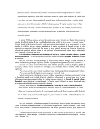 practica economică demonstrează că evoluŃia cursului de schimb valutar poate frâna sau stimula

    exporturile sau importurile, poate frâna sau stimula intrarea de capital străin sau ieşirea de capital dintr-

    o Ńară. Care este cauza şi care este efectul, sau altfel spus, când o anumită evoluŃie a cursului valutar

    acŃionează ca factor determinant al soldurilor balanŃei curente şi de capital sau când însăşi evoluŃia

    cursului este o consecinŃă a soldului balanŃei externe, ştiut fiind că, prin soldul ei, această evoluŃie

    influenŃează masa monetară în circulaŃie sau dobânda, care, la rândul lor, influenŃează evoluŃia

    cursurilor valutare.


       În ultimii 30-40 de ani s-au scris mii de studii pro şi contra funcŃiei unor factori determinanŃi ai
cursului de schimb valutar; de aici o multitudine de teorii şi modele de determinare a cursului valutar31.
Această situaŃie a făcut ca problematica vastă a economiei internaŃionale să se axeze deseori pe tema
tipurilor şi modelelor de curs valutar, aducându-se în sprijin o mulŃime de formule pe care le oferă
matematica economică şi financiară. De aceea, în acest capitol, accentul va fi pus pe factorii care
influenŃează cursul de schimb valutar şi mai puŃin pe influenŃa cursului valutar asupra indicatorilor
macroeconomici ai unei Ńări sau alteia.
       Însăşi clasificarea factorilor care influenŃează nivelul şi evoluŃia cursului valutar a generat
diverse controverse. Cea mai acceptabilă clasificare constă în reliefarea grupelor de factori în raport
de natura lor:
       • Factori economici: nivelul producŃiei şi productivităŃii muncii; PIB pe locuitor; structura pe
ramuri şi subramuri a producŃiei naŃionale; calitatea şi competitivitatea produselor; ciclul economic ş.a.
       • Factori de natură monetar-financiară: rata inflaŃiei, procentul dobânzii; bugetul; gradul de
fiscalitate; volumul masei monetare în circulaŃie; soldul balanŃei plăŃilor curente; soldul balanŃei
capitalului.
       • Factori de natură social-politică: mişcările sociale; stabilitatea politică; strategiile de dezvoltare.
       • Factori de natură psihologică (zvonuri, programe electorale etc.).
       Factorii economici au o influenŃă pe termen mediu şi lung asupra evoluŃiei cursului valutar, în timp
ce factorii de natură social-politică şi factorii psihologici influenŃează pe termen foarte scurt şi scurt.
InfluenŃa cea mai mare asupra nivelului şi evoluŃiei cursului valutar o au factorii de natură valutar-
financiară, care se întind pe o perioadă medie (5-7 ani) şi lungă (8-10 ani), iar alteori şi mai mult, dacă
se coroborează cu factorii de natură economică durabili.
       De aceea, acum vom trata factorii determinanŃi ai cursurilor de natură valutar-financiară:
    1. Rata inflaŃiei. Nivelul şi evoluŃia preŃurilor determină puterea de cumpărare a monedei, iar cursul

    valutar este tocmai raportul puterilor de cumpărare ale două monede. Dacă presupunem că în două Ńări

    care au strânse relaŃii economice ar fi un preŃ unic, cursul valutar de schimb – când ceilalŃi factori sunt

    constanŃi – rămâne nemodificat.


       Dacă rata naŃională a inflaŃiei este apropiată de rata inflaŃiei din principalele state partenere, cursul
valutar de schimb sau raportul reciproc al puterilor de cumpărare ale valutelor cunoaşte – când ceilalŃi
factori sunt constanŃi - modificări nesemnificative. De aceea, guvernele încearcă, prin politicile lor

      31
          O interesantă incursiune în această problematică, în cadrul literaturii de specialitate din perioada 1960-
1980, se găseşte în Anne O. Krueger, Determinarea cursului valutar, Editura Sedona, Centrul European University
Press, Timişoara, 1997.
 