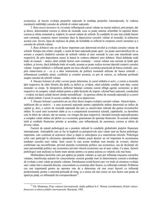 economice, să înscrie evoluŃia preŃurilor naŃionale în tendinŃa preŃurilor internaŃionale, în vederea
menŃinerii stabilităŃii cursului de schimb al valutei naŃionale.
        2. Rata masei monetare în circulaŃie influenŃează cursul valutar nu numai indirect, prin preŃuri, dar
şi direct, determinând cererea şi oferta de monedă, ceea ce poate antrena schimbări în raportul dintre
cererea şi oferta monetară şi, implicit, în cursul valutar de schimb. În condiŃiile în care toŃi ceilalŃi factori
sunt constanŃi, creşterea masei monetare duce la deprecierea cursului valutar al monedei, la reducerea
acestui curs. Invers, lipsa de mijloace de plată, de lichidităŃi se reflectă în creşterea cererii monetare şi a
cursului de schimb valutar.
        3. Rata dobânzii este un alt factor important care determină nivelul şi evoluŃia cursului valutar de
schimb. RelaŃia este relativ simplă: o sumă de bani naŃională poate spori (se poate autovalorifica) fie ca
urmare a creşterii (întăririi) cursului de schimb valutar al unei monede în care este transferată sursa
respectivă, fie prin depozitarea sumei la bancă în vederea obŃinerii unei dobânzi. Dacă dobânda reală
tinde să crească – atunci când ceilalŃi factori sunt constanŃi – cursul valutar este normal să tindă spre
scădere, şi invers, dacă dobânda tinde să scadă, aceasta se poate realiza tocmai datorită creşterii cursului
valutar. Asupra dobânzii o influenŃă aparte are taxa oficială a scontului practicată de banca centrală, care,
prin manevrarea ei – ca şi a altor instrumente de politică monetară utilizate de banca centrală –,
influenŃează condiŃiile pieŃei, creditului şi costului acestuia, ce pot să varieze, cu influenŃe profunde
asupra cursului de schimb valutar.
        4. SituaŃia balanŃei de plăŃi curente poate determina, în cazul soldului ei activ, o cerere a monedei
Ńării respective de către firmele din Ńările cu deficit şi, evident, când celelalte condiŃii sunt date, cursul
monedei va creşte. Şi dimpotrivă, deficitul balanŃei contului curent obligă agenŃii economici ai Ńării
respective să cumpere valută străină pentru a plăti facturile de import, oferind bani naŃionali, conducând
– evident, tot dacă ceilalŃi factori rămân nemodificaŃi – la sporirea ofertei de monedă naŃională şi a cererii
de valută străină. Cursul, în aceste condiŃii, tinde să se deprecieze.
        5. SituaŃia balanŃei capitalului are un efect direct asupra evoluŃiei cursului valutar. Atractivitatea –
indiferent din ce motive – a unei economii naŃionale pentru capitalurile străine determină un influx de
capital şi, deci, o cerere de monedă naŃională din Ńara cu atractivitate ridicată din partea investitorilor
străini. În cazul unei economii slabe şi cu o conjunctură economică scăzută, capitalurile, cu deosebire
cele în titluri de valoare, dar nu numai, vor emigra din Ńara respectivă, vânzând moneda naŃională pentru
a cumpăra valute străine ale Ńărilor cu o economie generatoare de speranŃe financiare. În această corelaŃie
intră şi creditele financiare primite şi acordate, care influenŃează, de asemenea, cererea şi oferta de
diverse valute.
        Factorii de natură psihologică au o pondere ridicată în condiŃiile globalizării pieŃelor financiare
internaŃionale. Anticipările care se fac în legătură cu perspectivele unei valute sunt un factor psihologic
important, care continuă să acŃioneze chiar şi după ce anticiparea şi-a materializat efectele. Psihologia
celor care participă la efectuarea operaŃiunilor valutare joacă deseori un rol important în accentuarea
tendinŃei cursului unei valute. Sunt cazuri în care aceste tendinŃe sunt însoŃite de zvonuri, ulterior
confirmate sau neconfirmate, privind anumite evenimente politice sau economice, sau de declaraŃii ale
unor personalităŃi politice sau economice privind viitorul economiei sau al unei valute. Ca atare, factorii
psihologici sunt analizaŃi cu foarte mare atenŃie pentru a se putea acŃiona cu valutele cele mai bune.
        Multitudinea factorilor care pot apărea pe pieŃele valutare şi care pot influenŃa mişcarea cursurilor
valutare, interferenŃa acŃiunii lor concomitente creează greutăŃi mari în determinarea corectă a tendinŃei
de evoluŃie a unei valute pe pieŃele valutare. Întotdeauna există factori care vor tinde să orienteze evoluŃia
unei valute într-o anumită direcŃie, concomitent cu existenŃa altor factori, cu influenŃă contrară. Problema
cea mai importantă pentru un operator este de a determina cât mai exact factorii cu influenŃă
predominantă, pentru o anumită perioadă de timp, şi a sesiza cât mai corect un nou factor care poate să
apară pe piaŃă, cu influenŃele lui corespunzătoare32.


      32
         Gh. Munteanu, PiaŃa valutară internaŃională, studiu publicat în C. Moisuc (coordonator), RelaŃii valutar-
financiare şi tehnica plăŃilor internaŃionale, Bucureşti, 1982.
 