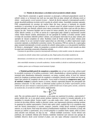6.4. Modele de determinare a nivelului real al cursului de schimb valutar
       Dacă băncile comerciale şi agenŃii economici se preocupă şi utilizează preponderent cursul de
schimb valutar ce se formează mai mult sau mai puŃin liber pe piaŃa valutară sub influenŃa cererii şi
ofertei – numit generic cursul nominal al pieŃei –, factorii de decizie naŃionali şi internaŃionali acordă o
atenŃie deosebită problemei nivelului real al cursului de schimb valutar. AutorităŃile monetare naŃionale,
FMI, compartimentele de cercetare ale marilor bănci din lume, precum şi institutele de cercetări
academice şi universitare îşi pun întrebarea în ce măsură cursul de schimb nominal al pieŃei dintr-o
anumită perioadă, care flotează, reflectă corect starea economiilor reale dintr-o Ńară sau alta sau dintr-o
regiune sau alta. Asemenea întrebări sunt nu numai de interes ştiinŃific, dar şi de importanŃă practică.
Astfel, băncile centrale, ca şi FMI, au sarcina de a supraveghea piaŃa valutară şi mecanismele cursului
valutar. Pentru băncile centrale, determinarea cât mai apropiată de realităŃi a nivelului cursului valutar
izvorăşte din necesitatea elaborării politicii valutare, care presupune intervenŃia lor pe piaŃa valutară, prin
operaŃiile de vânzare–cumpărare de valute. Realitatea creată de forŃele acerbe ale pieŃei valutare poate
uneori conduce la un curs nominal al pieŃei supraevaluat sau subevaluat, cu adânci repercusiuni asupra
economiei naŃionale şi schimburilor economice externe. De asemenea, FMI are sarcina de a supraveghea
piaŃa monetară internaŃională şi nivelul cursurilor de schimb valutar pentru a se evita practicile interbelice
de folosire a „dumpingului” valutar, de manipulare a cursului de schimb valutar al unei monede sau alteia
în scopul unei concurenŃe comerciale şi financiare neloiale.
    Literatura de specialitate şi practica internaŃională reliefează şi oferă modele variate de măsurare reală

    a cursului de schimb valutar dintr-o perioadă sau alta. După analiza diversităŃii modelelor de

    determinare a nivelului de curs valutar, ne vom opri la modelele cu care se operează, în practică, de

    către autorităŃile monetare şi cercurile academice. Aceste modele şi calcule se realizează periodic, şi nu

    cotidian, pentru care se foloseşte cursul nominal al pieŃei.


       a) Modelul parităŃii puterii de cumpărare a monedelor este cel mai vechi şi larg utilizat model
în cercetările economice şi în politica economică. Astfel, abandonându-se valoarea paritară şi paritatea
monetară (prin abandonarea etaloanelor monetare), s-ar putea, eventual, utiliza, în locul lor, etalonul
puterii de cumpărare şi paritatea puterii de cumpărare a monedelor, întrucât cursul valutar este tocmai un
raport între puterile de cumpărare ale monedelor. Acest model se bazează pe compararea unui „coş”
de mărfuri, evaluate la preŃurile interne şi externe, ultimele cuprinzând preŃurile din principalele Ńări
partenere comerciale. Cu alte cuvinte, se selectează acelaşi eşantion de produse reprezentative pentru
ambele Ńări ale căror monede se măsoară pentru a stabili nivelul real, în mare parte, teoretic, existent la
un moment dat, al cursului de schimb valutar, după formula:

                                             Ppc =
                                                     ∑ q PnaŃ
                                                           1

                                                     ∑ q Pstr
                                                           1
unde: Ppc este paritatea puterii de comparare, q este grupa sau eşantionul de produse „reprezentative”
pentru ambele Ńări, iar p este preŃul acestor produse exprimat la numitor în moneda naŃională, iar la
numărător în moneda străină. Acestui model i s-au adus multe critici. Astfel, s-a arătat că statele au
niveluri de dezvoltare diferite, tradiŃii şi obiceiuri variate, care îngreunează selectarea aceloraşi produse
în eşantionul de mărfuri reprezentative. Potrivit altei opinii critice, modelul Ppc ia în considerare doar
unul din factorii determinanŃi ai cursului, respectiv, preŃurile, ceilalŃi factori analizaŃi în paragraful
anterior, ca şi alŃi factori, fiind omişi din analiza şi fundamentarea modelului. De asemenea, în timp, atât
structura pe mărfuri a eşantionului, cât şi nivelul preŃurilor se modifică foarte repede, astfel că atunci
când calculele sunt efectuate, ele deja nu mai             reflectă realităŃile economice. Aceste obiecŃii sunt
justificate, dar rezultatele obŃinute prin folosirea modelului menŃionat sunt oarecum mai aproape de
realităŃile obiective decât cursul nominal al pieŃei, care este supus influenŃei conjuncturii de piaŃă.
 