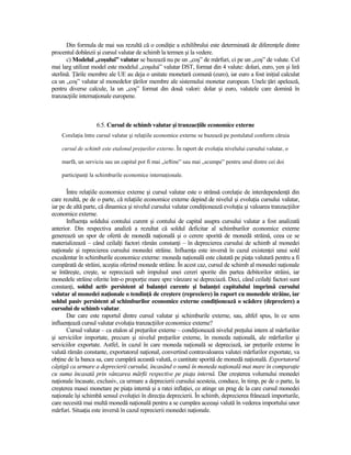 Din formula de mai sus rezultă că o condiŃie a echilibrului este determinată de diferenŃele dintre
procentul dobânzii şi cursul valutar de schimb la termen şi la vedere.
       c) Modelul „coşului” valutar se bazează nu pe un „coş” de mărfuri, ci pe un „coş” de valute. Cel
mai larg utilizat model este modelul „coşului” valutar DST, format din 4 valute: dolari, euro, yen şi liră
sterlină. łările membre ale UE au deja o unitate monetară comună (euro), iar euro a fost iniŃial calculat
ca un „coş” valutar al monedelor Ńărilor membre ale sistemului monetar european. Unele Ńări apelează,
pentru diverse calcule, la un „coş” format din două valori: dolar şi euro, valutele care domină în
tranzacŃiile internaŃionale europene.



                   6.5. Cursul de schimb valutar şi tranzacŃiile economice externe
    CorelaŃia între cursul valutar şi relaŃiile economice externe se bazează pe postulatul conform căruia

    cursul de schimb este etalonul preŃurilor externe. În raport de evoluŃia nivelului cursului valutar, o

    marfă, un serviciu sau un capital pot fi mai „ieftine” sau mai „scumpe” pentru unul dintre cei doi

    participanŃi la schimburile economice internaŃionale.


       Între relaŃiile economice externe şi cursul valutar este o strânsă corelaŃie de interdependenŃă din
care rezultă, pe de o parte, că relaŃiile economice externe depind de nivelul şi evoluŃia cursului valutar,
iar pe de altă parte, că dinamica şi nivelul cursului valutar condiŃionează evoluŃia şi valoarea tranzacŃiilor
economice externe.
       InfluenŃa soldului contului curent şi contului de capital asupra cursului valutar a fost analizată
anterior. Din respectiva analiză a rezultat că soldul deficitar al schimburilor economice externe
generează un spor de ofertă de monedă naŃională şi o cerere sporită de monedă străină, ceea ce se
materializează – când ceilalŃi factori rămân constanŃi – în deprecierea cursului de schimb al monedei
naŃionale şi reprecierea cursului monedei străine. InfluenŃa este inversă în cazul existenŃei unui sold
excedentar în schimburile economice externe: moneda naŃională este căutată pe piaŃa valutară pentru a fi
cumpărată de străini, aceştia oferind monede străine. În acest caz, cursul de schimb al monedei naŃionale
se întăreşte, creşte, se repreciază sub impulsul unei cereri sporite din partea debitorilor străini, iar
monedele străine oferite într-o proporŃie mare spre vânzare se depreciază. Deci, când ceilalŃi factori sunt
constanŃi, soldul activ persistent al balanŃei curente şi balanŃei capitalului imprimă cursului
valutar al monedei naŃionale o tendinŃă de creştere (repreciere) în raport cu monedele străine, iar
soldul pasiv persistent al schimburilor economice externe condiŃionează o scădere (depreciere) a
cursului de schimb valutar.
       Dar care este raportul dintre cursul valutar şi schimburile externe, sau, altfel spus, în ce sens
influenŃează cursul valutar evoluŃia tranzacŃiilor economice externe?
       Cursul valutar – ca etalon al preŃurilor externe – condiŃionează nivelul preŃului intern al mărfurilor
şi serviciilor importate, precum şi nivelul preŃurilor externe, în moneda naŃională, ale mărfurilor şi
serviciilor exportate. Astfel, în cazul în care moneda naŃională se depreciază, iar preŃurile externe în
valută rămân constante, exportatorul naŃional, convertind contravaloarea valutei mărfurilor exportate, va
obŃine de la banca sa, care cumpără această valută, o cantitate sporită de monedă naŃională. Exportatorul
câştigă ca urmare a deprecierii cursului, încasând o sumă în moneda naŃională mai mare în comparaŃie
cu suma încasată prin vânzarea mărfii respective pe piaŃa internă. Dar creşterea volumului monedei
naŃionale încasate, exclusiv, ca urmare a deprecierii cursului acesteia, conduce, în timp, pe de o parte, la
creşterea masei monetare pe piaŃa internă şi a ratei inflaŃiei, ce atinge un prag de la care cursul monedei
naŃionale îşi schimbă sensul evoluŃiei în direcŃia deprecierii. În schimb, deprecierea frânează importurile,
care necesită mai multă monedă naŃională pentru a se cumpăra aceeaşi valută în vederea importului unor
mărfuri. SituaŃia este inversă în cazul reprecierii monedei naŃionale.
 