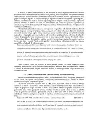 Concluzia ce rezultă din mecanismul de mai sus constă în ceea că deprecierea monedei naŃionale
(scăderea cursului monedei naŃionale) stimulează exportul şi frânează importul. SituaŃia se schimbă în
cazul reprecierii monedei naŃionale: exportatorii încasează din exporturi monedă naŃională relativ mai
puŃină, descurajând exportul. În ceea ce-l priveşte pe importator, el este încurajat pentru a spori importul,
utilizând o cantitate mai mică de monedă naŃională pentru a cumpăra valută, ca urmare a reprecierii
monedei naŃionale. Concluzia în acest caz demonstrează că reprecierea frânează exporturile şi
stimulează importurile. Însă se ating acele praguri ale cererii şi ofertei de monedă când evoluŃia cursului
valutar îşi schimbă sensul.
       O importantă influenŃă are mişcarea internaŃională a capitalului sub diferitele lui forme. Cursul
valutar atrage sau respinge investiŃiile externe. Astfel, un curs valutar subevaluat, depreciat stimulează
investiŃiile externe, atrage capital străin, întrucât cu aceeaşi sumă în valută şi convertită în monedă
naŃională se pot cumpăra active mai multe, fie sub formă de investiŃii directe, fie sub formă de titluri de
valoare de pe piaŃa bursieră. SituaŃia este inversă în cazul supraevaluării cursului de schimb valutar.
Totuşi ,trebuie să facem distincŃie între capitalul investit pe termen lung şi capitalul speculativ, migrator,
în scop de câştig imediat. Acest capital speculativ poate influenŃa prăbuşirea cursului unei valute,
dezechilibre în balanŃele de plăŃi externe etc.
    În aceste condiŃii, un rol important îl are intervenŃia băncii centrale pe piaŃa valutară prin vânzări sau

    cumpărări de valută străină contra monedei naŃionale, în scopul realizării unui curs valutar de echilibru,

    apreciat de autorităŃile monetare drept corespunzător intereselor pe termen lung ale politicii economice

    externe. În plus, FMI supraveghează evoluŃia cursurilor valutare ale monedelor pentru a se evita

    practicile concurenŃiale neloiale prin utilizarea dumping-ului valutar.


      Politica cursului valutar este un atribut de seamă al băncii centrale, care, având importante repere
valutare şi colaborând cu FMI şi alte bănci centrale ale Ńărilor partenere, poate influenŃa evoluŃia corectă
a cursului de schimb valutar, iar prin intermediul acestuia, echilibrul pe termen lung al schimburilor
economice externe.

              6.6. EvoluŃia cursului de schimb valutar al leului şi factorii determinanŃi
       O dată cu trecerea monedei naŃionale – leul – la convertibilitatea deplină (atât pentru operaŃiunile
de cont curent, cât şi pentru cele de capital), cunoaşterea şi determinarea corectă a cursului de schimb
valutar al leului capătă o importanŃă sporită.
       În perioada economiei socialiste, până în 1990, cursul de schimb valutar al leului se stabilea
centralizat ca urmare a monopolului valutar al statului şi neconvertibilităŃii leului. După 1990 se introduc
dreptul de proprietate asupra valutelor şi dreptul de schimburi externe al agenŃilor economici şi al
persoanelor fizice pentru operaŃiunile turistice. EvoluŃia cursului de schimb valutar al leului se reflectă
direct în gestiunea economică a persoanelor juridice şi fizice care intră în relaŃii economice cu
străinătatea, putând să câştige sau să piardă în raport cu corectitudinea previziunii cursului valutar al
leului.
    În perioada 1990-2005, cursul de schimb al leului a scăzut continuu, de la                   22 lei/USD la

    circa 30.000 lei/vechi/USD. Această depreciere constantă şi pe termen lung a monedei naŃionale a fost

    determinată de o multitudine de factori specifici perioadei de tranziŃie la economia de piaŃă. Printre cei

    mai importanŃi factori determinanŃi ai deprecierii leului reŃinem (tabelul nr. 2):
 