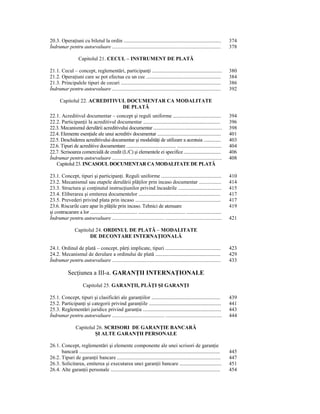 20.3. OperaŃiuni cu biletul la ordin .................................................................................                374
Îndrumar pentru autoevaluare ...................................................................................                      378

                     Capitolul 21. CECUL – INSTRUMENT DE PLATĂ

21.1. Cecul – concept, reglementări, participanŃi ..........................................................                          380
21.2. OperaŃiuni care se pot efectua cu un cec ..............................................................                         384
21.3. Principalele tipuri de cecuri ...................................................................................               386
Îndrumar pentru autoevaluare ...................................................................................                      392

       Capitolul 22. ACREDITIVUL DOCUMENTAR CA MODALITATE
                               DE PLATĂ
22.1. Acreditivul documentar – concept şi reguli uniforme ........................................                                    394
22.2. ParticipanŃii la acreditivul documentar ................................................................                        396
22.3. Mecanismul derulării acreditivului documentar .........................................................                         398
22.4. Elemente esenŃiale ale unui acreditiv documentar .....................................................                          401
22.5. Deschiderea acreditivului documentar şi modalităŃi de utilizare a acestuia ...............                                      403
22.6. Tipuri de acreditive documentare ........................................... .....................................              404
22.7. Scrisoarea comercială de credit (L/C) şi elementele ei specifice ................................                               406
Îndrumar pentru autoevaluare ........................................ ...........................................                     408
   Capitolul 23. INCASOUL DOCUMENTAR CA MODALITATE DE PLATĂ

23.1. Concept, tipuri şi participanŃi. Reguli uniforme ..................................................                             410
23.2. Mecanismul sau etapele derulării plăŃilor prin incaso documentar .................                                              414
23.3. Structura şi conŃinutul instrucŃiunilor privind încasările ....................................                                 415
23.4. Eliberarea şi emiterea documentelor ....................................................................                        417
23.5. Prevederi privind plata prin incaso .......................................................................                     417
23.6. Riscurile care apar în plăŃile prin incaso. Tehnici de atenuare                                                                 419
şi contracarare a lor ....................................... ....................................... .............................
Îndrumar pentru autoevaluare ........................................ ...........................................                     421

                  Capitolul 24. ORDINUL DE PLATĂ – MODALITATE
                         DE DECONTARE INTERNAłIONALĂ

24.1. Ordinul de plată – concept, părŃi implicate, tipuri ..............................................                              423
24.2. Mecanismul de derulare a ordinului de plată ......................................................                              429
Îndrumar pentru autoevaluare ...................................................................................                      433

             SecŃiunea a III-a. GARANłII INTERNAłIONALE
                         Capitolul 25. GARANłII, PLĂłI ŞI GARANłI

25.1. Concept, tipuri şi clasificări ale garanŃiilor .........................................................                        439
25.2. ParticipanŃi şi categorii privind garanŃiile ............................................................                       441
25.3. Reglementări juridice privind garanŃia .................................................................                        443
Îndrumar pentru autoevaluare ........................................ ...........................................                     444

                   Capitolul 26. SCRISORI DE GARANłIE BANCARĂ
                            ŞI ALTE GARANłII PERSONALE

26.1. Concept, reglementări şi elemente componente ale unei scrisori de garanŃie
      bancară .....................................................................................................................   445
26.2. Tipuri de garanŃii bancare ......................................................................................               447
26.3. Solicitarea, emiterea şi executarea unei garanŃii bancare ...................................                                   451
26.4. Alte garanŃii personale ...........................................................................................             454
 
