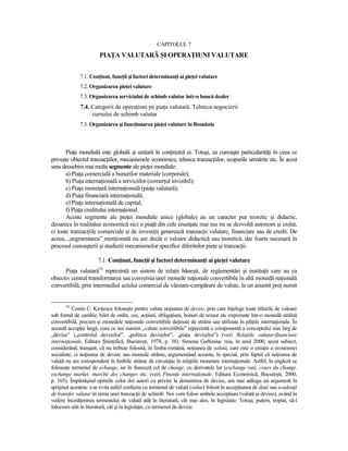 CAPITOLUL 7
                       PIAłA VALUTARĂ ŞI OPERAłIUNI VALUTARE


              7.1. ConŃinut, funcŃii şi factori determinanŃi ai pieŃei valutare
              7.2. Organizarea pieŃei valutare
              7.3. Organizarea serviciului de schimb valutar într-o bancă dealer
              7.4. Categorii de operaŃiuni pe piaŃa valutară. Tehnica negocierii
                   cursului de schimb valutar
              7.5. Organizarea şi funcŃionarea pieŃei valutare în România



       PiaŃa mondială este globală şi unitară în conŃinutul ei. Totuşi, ea cunoaşte particularităŃi în ceea ce
priveşte obiectul tranzacŃiilor, mecanismele economice, tehnica tranzacŃiilor, scopurile urmărite etc. În acest
sens deosebim mai multe segmente ale pieŃei mondiale:
       a) PiaŃa comercială a bunurilor materiale (corporale);
       b) PiaŃa internaŃională a serviciilor (comerŃul invizibil);
       c) PiaŃa monetară internaŃională (piaŃa valutară);
       d) PiaŃa financiară internaŃională;
       e) PiaŃa internaŃională de capital;
       f) PiaŃa creditului internaŃional.
       Aceste segmente ale pieŃei mondiale unice (globale) au un caracter pur teoretic şi didactic,
deoarece în realitatea economică nici o piaŃă din cele enunŃate mai sus nu se dezvoltă autonom şi izolat,
ci toate tranzacŃiile comerciale şi de investiŃii generează tranzacŃii valutare, financiare sau de credit. De
aceea, „segmentarea” menŃionată nu are decât o valoare didactică sau teoretică, dar foarte necesară în
procesul cunoaşterii şi studierii mecanismelor specifice diferitelor pieŃe şi tranzacŃii.

                      7.1. ConŃinut, funcŃii şi factori determinanŃi ai pieŃei valutare
      PiaŃa valutară34 reprezintă un sistem de relaŃii băneşti, de reglementări şi instituŃii care au ca
obiectiv central transformarea sau conversia unei monede naŃionale convertibile în altă monedă naŃională
convertibilă, prin intermediul actului comercial de vânzare-cumpărare de valute, la un anumit preŃ numit


       34
           Costin C. KiriŃescu foloseşte pentru valute noŃiunea de devize, prin care înŃelege toate titlurile de valoare
sub formă de cambie, bilet de ordin, cec, acŃiuni, obligaŃiuni, bonuri de tezaur etc exprimate într-o monedă străină
convertibilă, precum şi monedele naŃionale convertibile deŃinute de străini sau utilizate în plăŃile internaŃionale. În
această accepŃie largă, ceea ce noi numim „valute convertibile” reprezintă o componentă a conceptului mai larg de
„devize” („controlul devizelor”, „politica devizelor”, „piaŃa devizelor”) (vezi RelaŃiile valutar-financiare
internaŃionale, Editura ŞtiinŃifică, Bucureşti, 1978, p. 38). Simona Gaftoniuc reia, în anul 2000, acest subiect,
considerând, tranşant, că nu trebuie folosită, în limba română, noŃiunea de valută, care este o creaŃie a economiei
socialiste, ci noŃiunea de devize sau monede străine, argumentând aceasta, în special, prin faptul că noŃiunea de
valută nu are corespondent în limbile străine de circulaŃie în relaŃiile monetare internaŃionale. Astfel, în engleză se
foloseşte termenul de echange, iar în franceză cel de change, cu derivatele lor (exchange rate, cours du change,
exchange market, marché des changes etc. (vezi FinanŃe internaŃionale, Editura Economică, Bucureşti, 2000,
p. 165). Împărtăşind opiniile celor doi autori cu privire la denumirea de devize, am mai adăuga un argument în
sprijinul acesteia: s-ar evita astfel confuzia cu termenul de valută (value) folosit în accepŃiunea de dată sau scadenŃă
de transfer valutar în urma unei tranzacŃii de schimb. Noi vom folosi ambele accepŃiuni (valută şi devize), având în
vedere încetăŃenirea termenului de valută atât în literatură, cât mai ales, în legislaŃie. Totuşi, putem, treptat, să-l
înlocuim atât în literatură, cât şi în legislaŃie, cu termenul de devize.
 