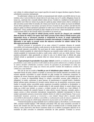 curs valutar, în vederea atingerii unor scopuri specifice de natură să asigure derularea sigură şi fluentă a
schimburilor economice internaŃionale.
       În cadrul pieŃei valutare sau de schimb se tranzacŃionează atât valutele convertibile (devize în sens
restrâns), cât şi o serie de titluri de valoare (devize în sens larg), cum ar fi: cambii, obligaŃiuni, bonuri de
tezaur etc., exprimate într-o monedă străină (valută, devize). Asistăm la o tendinŃă de transfer parŃial al
tranzacŃiilor unor titluri de valoare de pe piaŃa de capital pe piaŃa valutară atunci când se urmăreşte nu
atât convertirea acestor titluri în monedă, cât evitarea unor riscuri de curs valutar sau riscuri de dobândă.
Aceste ultime operaŃiuni se mai numesc operaŃiuni derivate, în sensul că ele, ca obiect, sunt derivate din
piaŃa de capital, iar tehnica operaŃiunii (operaŃiuni la vedere sau în viitor) derivă din operaŃiunile valutare
tradiŃionale. Totuşi, ponderea principală pe piaŃa valutară sau de devize o deŃin tranzacŃiile de convertire
a unei monede străine în alte monede străine convertibile la un anumit curs.
       PiaŃa valutară sau piaŃa de schimb (foreing market, marché des changes) este constituită
dintr-un sistem de relaŃii ce iau naştere între bănci, precum şi între bănci şi clienŃii acestora, prin
intermediul cărora se efectuează vânzările şi cumpărările de devize, în scopul reglementării
plăŃilor şi încasărilor apărute în schimburile economice internaŃionale, al obŃinerii unui câştig din
diferenŃele ce pot apare cu această ocazie din mişcarea cursurilor de schimb valutar şi din
diferenŃele procentuale de dobândă.
       Obiectul principal al operaŃiunilor de pa piaŃa valutară îl constituie vânzarea de monede
convertibile şi de instrumente de plată şi credit, precum şi de alte titluri de valoare pe termen scurt contra
altor monede naŃionale convertibile. Din acest punct de vedere, operaŃiunile de pe pieŃele valutare se
referă la vânzări-cumpărări de valută efectivă (bancnote sau monede) contra valută în cont sau, invers,
vânzări-cumpărări de instrumente de plată şi credit contra valută în cont sau valută efectivă. Totuşi,
ponderea principală o deŃin operaŃiunile cu valute în cont, iar în ultimul timp, în diferite Ńări, piaŃa
valutară include şi operaŃiunile cu anumite titluri de valoare (devize), numite şi operaŃiuni valutare
derivate.
       Scopul principal al operaŃiunilor de pe piaŃa valutară constă în: a) realizarea de operaŃiuni de
preschimbare a unei valute sau devize în altă valută sau devize pentru utilizarea lor ca mijloace de plată
în vederea derulării schimburilor economice externe; b) operaŃiuni de preschimbare de valute sau
devize pentru obŃinerea unui câştig sau evitarea unei pierderi rezultate din modificarea cursului de
schimb sau a ratei dobânzii.
       Din cele de mai sus rezultă şi funcŃiile pe care le îndeplineşte piaŃa valutară. Printre cele mai
importante funcŃii ale pieŃei valutare se numără: a) conversia unei monede naŃionale convertibile în alte
monede naŃionale convertibile în scopul efectuării de plăŃi rezultate din contractele comerciale; b)
asigurarea de resurse financiare adecvate, necesare acordării de credite externe sau rambursării acestor
credite; c) crearea de disponibilităŃi băneşti în valutele convertibile necesare plăŃii dobânzilor la
obligaŃiuni, la credite, comisioane şi speze bancare; d) transformarea în monedă locală a fondurilor
băneşti utilizate pentru efectuarea de investiŃii externe (directe sau de portofoliu), reconversia acestor
fonduri în monede străine convertibile pentru repatrierea investiŃiilor, profiturilor şi dividendelor; e)
mutarea unor fonduri băneşti dintr-o monedă străină în altă monedă străină, în scopul obŃinerii unui
câştig sau evitării unor pierderi, ca urmare a evoluŃiei cursului de schimb sau a ratei dobânzii; f)
transformarea monedei din conturile bancare în valute efective (cecuri, bancnote, monede), pentru a
asigura cererea şi oferta turismului internaŃional, transporturilor, deplasării internaŃionale în diverse
scopuri a persoanelor, precum şi reconversia valutelor efective în valute în conturi bancare. Toate aceste
transformări monetare, conversie şi reconversie a unor fonduri băneşti dintr-o monedă străină
convertibilă în altă monedă, la rândul ei convertibilă, se realizează prin actele de vânzare-cumpărare de
monedă ce au loc pe piaŃa de schimb (piaŃa valutară) la un preŃ numit curs de schimb valutar.
       Volumul tranzacŃiilor pe piaŃa mondială este în continuă creştere şi diversificare. La nivelul anului
2003, comerŃul mondial depăşea 7.500 mlniarde echivalenŃi USD, dar suma monedelor convertite în
diverse alte monede este mult mai mare, având în vedere că numărul de Ńări cu monede proprii este
ridicat şi variat, deservind şi alte fluxuri economice decât cel cu mărfuri şi presupune aducerea lor în
monedele de plată convenite în contractele comerciale de către parteneri. ComerŃul cu servicii
 