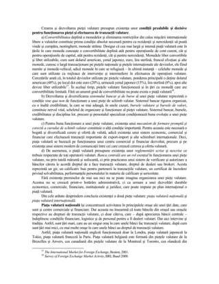 Crearea şi dezvoltarea pieŃei valutare presupun existenŃa unor condiŃii prealabile şi decisive
pentru funcŃionarea pieŃei şi efectuarea de tranzacŃii valutare.
       a) Convertibilitatea deplină a monedelor şi eliminarea restricŃiilor din calea mişcării internaŃionale
libere a valutelor constituie prima condiŃie absolut necesară pentru ca rezidenŃii şi nerezidenŃii să poată
vinde şi cumpăra, nestingherit, monede străine. Desigur că cea mai largă şi intensă piaŃă valutară este în
Ńările în care moneda cunoaşte o convertibilitate deplină atât pentru operaŃiunile de cont curent, cât şi
pentru operaŃiunile de capital, atât pentru rezidenŃi, cât şi pentru nerezidenŃi. Monedele liber convertibile
şi liber utilizabile, cum sunt dolarul american, yenul japonez, euro, lira sterlină, francul elveŃian şi alte
monede, cunosc o largă tranzacŃionare pe pieŃele naŃionale şi pieŃele internaŃionale ale devizelor, ele fiind
numite şi monede-vehicul, adică monede în care se refugiază – în ultimă instanŃă – celelalte monede şi
care sunt utilizate ca mijloace de intervenŃie şi intermediere în efectuarea de operaŃiuni valutare.
Cercetările arată că, în totalul devizelor utilizate pe pieŃele valutare, ponderea principală o deŃine dolarul
american (48%), pe locul doi este euro (20%), urmează yenul japonez (15%), lira sterlină (8%), apoi alte
devize liber utilizabile37. În acelaşi timp, pieŃele valutare funcŃionează şi în Ńări cu monedă care are
convertibilitate limitată. Fără un anumit grad de convertibilitate nu poate exista o piaŃă valutară38.
       b) Dezvoltarea şi diversificarea sistemului bancar şi de burse al unei pieŃe valutare reprezintă o
condiŃie sine qua non de funcŃionare a unei pieŃe de schimb valutar. Sistemul bancar riguros organizat,
cu o înaltă credibilitate, la care se mai adaugă, în unele cazuri, bursele valutare şi bursele de valori,
constituie nervul vital, scheletul de organizare şi funcŃionare al pieŃei valutare. Sistemul bancar, bursele,
credibilitatea şi disciplina lor, precum şi personalul specializat condiŃionează buna evoluŃie a unei pieŃe
valutare.
       c) Pentru buna funcŃionare a unei pieŃe valutare, existenŃa unui mecanism de formare promptă şi
corectă a cursului de schimb valutar constituie o altă condiŃie importantă. Pentru aceasta este necesară o
bogată şi diversificată cerere şi ofertă de valută, adică existenŃa unui sistem economic, comercial şi
financiar care efectuează tranzacŃii importante de export-import şi alte schimburi internaŃionale. Deci,
piaŃa valutară se bazează pe funcŃionarea unui centru comercial şi financiar dezvoltat, precum şi pe
existenŃa unui sistem modern de comunicaŃii între cei care creează cererea şi oferta valutară.
       d) De asemenea, o piaŃă valutară presupune existenŃa unor reglementări scrise şi nescrise ce
trebuie respectate de toŃi operatorii valutari. Banca centrală are un rol esenŃial în funcŃionarea unei pieŃe
valutare, nu prin tutelă măruntă şi sufocantă, ci prin practicarea unui sistem de verificare şi autorizare a
băncilor cărora le acordă dreptul de a face tranzacŃii valutare, dreptul de dealeri sau brokeri. Acesta
reprezintă un gir, un calificativ bun pentru partenerii la tranzacŃiile valutare, un certificat de încredere
privind solvabilitatea, performanŃele personalului în materie de calificare şi seriozitate.
       Fără existenŃa premiselor de mai sus nici nu se poate imagina organizarea unei pieŃe valutare.
Acestea nu se creează printr-o hotărâre administrativă, ci ca urmare a unei dezvoltări durabile
economice, comerciale, financiare, instituŃionale şi juridice, care poate impune pe plan internaŃional o
piaŃă valutară.
       Din cele arătate desprindem concluzia existenŃei a două pieŃe valutare: piaŃa valutară naŃională şi
piaŃa valutară internaŃională.
       PiaŃa valutară naŃională îşi concentrează activitatea în principalele oraşe ale unei Ńări date, care
sunt şi centre comerciale şi financiare. Dar aceasta nu înseamnă că toate băncile din oraşul sau oraşele
respective au drepturi de tranzacŃii valutare, ci doar câteva, care – după aprecierea băncii centrale –
îndeplinesc condiŃiile financiare, logistice şi de personal pentru a fi dealeri valutari. Dar aici intervine şi
tradiŃia. Astfel, sunt Ńări mari, care au un singur oraş în care unele bănci fac tranzacŃii valutare, după cum
sunt Ńări mai mici, cu mai multe oraşe în care unele bănci au dreptul de tranzacŃii valutare.
       Astfel, piaŃa valutară naŃională engleză funcŃionează doar la Londra, piaŃa valutară japoneză la
Tokio, piaŃa valutară franceză la Paris. PiaŃa valutară belgiană este formată din pieŃele valutare de la
Bruxelles şi Anvers, cea canadiană din pieŃele valutare de la Montreal şi Toronto, cea olandeză din

      37
           The International Market for Foreign Exchange, Boston, 2001.
      38
           Survey of Foreign Exchange Market Activity, BRI, Basel 2000.
 