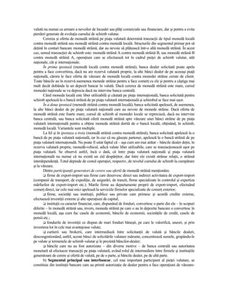 valută nu numai ca urmare a nevoilor de încasări sau plăŃi comerciale sau financiare, dar şi pentru a evita
pierderi generate de evoluŃia cursului de schimb valutar.
       Cererea şi oferta de monedă străină pe piaŃa valutară determină tranzacŃii de tipul monedă locală
contra monedă străină sau monedă străină contra monedă locală. Structurile din segmentul primar pot să
deŃină în conturi bancare monedă străină, dar au nevoie să plătească într-o altă monedă străină. În acest
caz, sensul tranzacŃiei de schimb este: monedă străină A contra monedă străină B, sau monedă străină B
contra monedă străină A, operaŃiuni care se efectuează tot în cadrul pieŃei de schimb valutar, atât
naŃionale, cât şi internaŃionale.
       În prima ipostază (monedă locală contra monedă străină), banca dealer solicitată poate apela
pentru a face convertirea, dacă nu are rezervă valutară proprie, la alte bănci dealer de pe aceeaşi piaŃă
naŃională, cărora le face oferta de vânzare de monedă locală contra monedei străine cerute de client.
Toate băncile au în rezervă asemenea monede străine pentru a face comerŃ cu ele şi pentru a câştiga mai
mult decât dobânda la un depozit bancar în valută. Dacă cererea de monedă străină este mare, cursul
monedei naŃionale se va deprecia dacă nu intervine banca centrală.
       Când moneda locală este liber utilizabilă şi căutată pe piaŃa internaŃională, banca solicitată pentru
schimb apelează la o bancă străină de pe piaŃa valutară internaŃională şi schimbul se face mai uşor.
       În a doua ipostază (monedă străină contra monedă locală), banca solicitată apelează, de asemenea,
la alte bănci dealer de pe piaŃa valutară naŃională care au nevoie de monede străine. Dacă oferta de
monedă străină este foarte mare, cursul de schimb al monedei locale se repreciază, dacă nu intervine
banca centrală, sau banca solicitată oferă monedă străină spre vânzare unei bănci străine de pe piaŃa
valutară internaŃională pentru a obŃine moneda străină dorită de o bancă locală, obŃinând, în schimb,
monedă locală. Variantele sunt multiple.
       La fel şi în ipostaza a treia (monedă străină contra monedă străină), banca solicitată apelează la o
bancă de pe piaŃa valutară naŃională, iar în caz că nu găseşte partener, apelează la o bancă străină de pe
piaŃa valutară internaŃională. Nu poate fi uitat faptul că – aşa cum am mai arătat – băncile dealer deŃin, în
rezerva valutară proprie, monedă-vehicul, adică valute liber utilizabile, care se tranzacŃionează uşor pe
piaŃa valutară. Se observă astfel, încă o dată, că între piaŃa valutară naŃională şi piaŃa valutară
internaŃională nu numai că nu există un zid despărŃitor, dar între ele există strânse relaŃii, o strânsă
interdependenŃă. Totul depinde de costul operaŃiei, respectiv, de nivelul cursului de schimb la cumpărare
şi la vânzare.
       Dintre participanŃii generatori de cerere sau ofertă de monedă străină menŃionăm:
          firme de export-import sau firme care deservesc direct sau indirect activitatea de export-import
(companii de transport, de expediŃie, de asigurări, de tranzit, firme specializate în controlul şi expertiza
mărfurilor de export-import etc.). Marile firme au departamente proprii de export-import, efectuând
comerŃ direct, iar cele mai mici apelează la serviciile firmelor specializate de comerŃ exterior;
          firme, societăŃi sau instituŃii, publice sau private care primesc şi acordă credite externe,
efectuează investiŃii externe şi alte operaŃiuni de capital;
          instituŃii cu caracter financiar, care, dispunând de fonduri, convertesc o parte din ele – în scopuri
diferite – în monedă străină sau, invers, moneda străină pe care o au în depozite bancare o convertesc în
monedă locală, aşa cum fac casele de economii, băncile de economii, societăŃile de credit, casele de
pensii etc.;
          fondurile de investiŃii ce dispun de mari fonduri băneşti, pe care le valorifică, uneori, şi prin
investirea lor în cele mai avantajoase valute;
          curtierii sau brokerii, care intermediază între solicitanŃii de valută şi băncile dealeri,
descongestionând, astfel, aceste bănci de solicitările valutare mărunte, concentrează sumele, grupându-le
pe valute şi termenele de schimb valutar şi le prezintă băncilor-dealer;
          băncile care nu au fost autorizate – din diverse motive – de banca centrală sau autoritatea
monetară să efectueze tranzacŃii pe piaŃa valutară, având rolul de intermediere între firmele şi instituŃiile
generatoare de cerere şi ofertă de valută, pe de o parte, şi băncile dealer, pe de altă parte.
       b) Segmentul principal sau interbancar, cel mai important participant al pieŃei valutare, se
constituie din instituŃii bancare care au primit autorizaŃie de dealer pentru a face operaŃiuni de vânzare-
 