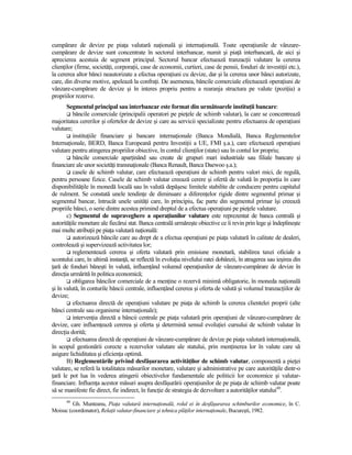 cumpărare de devize pe piaŃa valutară naŃională şi internaŃională. Toate operaŃiunile de vânzare-
cumpărare de devize sunt concentrate în sectorul interbancar, numit şi piaŃă interbancară, de aici şi
aprecierea acestuia de segment principal. Sectorul bancar efectuează tranzacŃii valutare la cererea
clienŃilor (firme, societăŃi, corporaŃii, case de economii, curtieri, case de pensii, fonduri de investiŃii etc.),
la cererea altor bănci neautorizate a efectua operaŃiuni cu devize, dar şi la cererea unor bănci autorizate,
care, din diverse motive, apelează la confraŃi. De asemenea, băncile comerciale efectuează operaŃiuni de
vânzare-cumpărare de devize şi în interes propriu pentru a rearanja structura pe valute (poziŃia) a
propriilor rezerve.
       Segmentul principal sau interbancar este format din următoarele instituŃii bancare:
          băncile comerciale (principalii operatori pe pieŃele de schimb valutar), la care se concentrează
majoritatea cererilor şi ofertelor de devize şi care au servicii specializate pentru efectuarea de operaŃiuni
valutare;
          instituŃiile financiare şi bancare internaŃionale (Banca Mondială, Banca Reglementelor
InternaŃionale, BERD, Banca Europeană pentru InvestiŃii a UE, FMI ş.a.), care efectuează operaŃiuni
valutare pentru atingerea propriilor obiective, în contul clienŃilor (state) sau în contul lor propriu;
          băncile comerciale aparŃinând sau create de grupuri mari industriale sau filiale bancare şi
financiare ale unor societăŃi transnaŃionale (Banca Renault, Banca Daewoo ş.a.);
          casele de schimb valutar, care efectuează operaŃiuni de schimb pentru valori mici, de regulă,
pentru persoane fizice. Casele de schimb valutar creează cerere şi ofertă de valută în proporŃia în care
disponibilităŃile în monedă locală sau în valută depăşesc limitele stabilite de conducere pentru capitalul
de rulment. Se constată unele tendinŃe de diminuare a diferenŃelor rigide dintre segmentul primar şi
segmentul bancar, întrucât unele unităŃi care, în principiu, fac parte din segmentul primar îşi creează
propriile bănci, o serie dintre acestea primind dreptul de a efectua operaŃiuni pe pieŃele valutare.
       c) Segmentul de supraveghere a operaŃiunilor valutare este reprezentat de banca centrală şi
autorităŃile monetare ale fiecărui stat. Banca centrală urmăreşte obiective ce îi revin prin lege şi îndeplineşte
mai multe atribuŃii pe piaŃa valutară naŃională:
          autorizează băncile care au drept de a efectua operaŃiuni pe piaŃa valutară în calitate de dealeri,
controlează şi supervizează activitatea lor;
          reglementează cererea şi oferta valutară prin emisiune monetară, stabilirea taxei oficiale a
scontului care, în ultimă instanŃă, se reflectă în evoluŃia nivelului ratei dobânzii, în atragerea sau ieşirea din
Ńară de fonduri băneşti în valută, influenŃând volumul operaŃiunilor de vânzare-cumpărare de devize în
direcŃia urmărită în politica economică;
          obligarea băncilor comerciale de a menŃine o rezervă minimă obligatorie, în moneda naŃională
şi în valută, în conturile băncii centrale, influenŃând cererea şi oferta de valută şi volumul tranzacŃiilor de
devize;
          efectuarea directă de operaŃiuni valutare pe piaŃa de schimb la cererea clientelei proprii (alte
bănci centrale sau organisme internaŃionale);
          intervenŃia directă a băncii centrale pe piaŃa valutară prin operaŃiuni de vânzare-cumpărare de
devize, care influenŃează cererea şi oferta şi determină sensul evoluŃiei cursului de schimb valutar în
direcŃia dorită;
          efectuarea directă de operaŃiuni de vânzare-cumpărare de devize pe piaŃa valutară internaŃională,
în scopul gestionării corecte a rezervelor valutare ale statului, prin menŃinerea lor în valute care să
asigure lichiditatea şi eficienŃa optimă.
       B) Reglementările privind desfăşurarea activităŃilor de schimb valutar, componentă a pieŃei
valutare, se referă la totalitatea măsurilor monetare, valutare şi administrative pe care autorităŃile dintr-o
Ńară le pot lua în vederea atingerii obiectivelor fundamentale ale politicii lor economice şi valutar-
financiare. InfluenŃa acestor măsuri asupra desfăşurării operaŃiunilor de pe piaŃa de schimb valutar poate
să se manifeste fie direct, fie indirect, în funcŃie de strategia de dezvoltare a autorităŃilor statului40.
      40
         Gh. Munteanu, PiaŃa valutară internaŃională, rolul ei în desfăşurarea schimburilor economice, în C.
Moisuc (coordonator), RelaŃii valutar-financiare şi tehnica plăŃilor internaŃionale, Bucureşti, 1982.
 