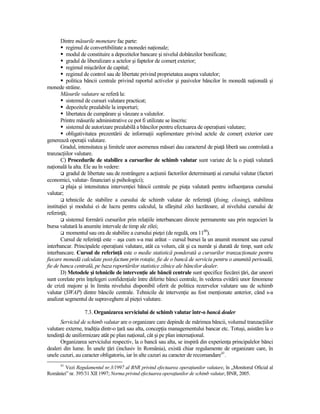 Dintre măsurile monetare fac parte:
          regimul de convertibilitate a monedei naŃionale;
          modul de constituire a depozitelor bancare şi nivelul dobânzilor bonificate;
          gradul de liberalizare a actelor şi faptelor de comerŃ exterior;
          regimul mişcărilor de capital;
          regimul de control sau de libertate privind proprietatea asupra valutelor;
          politica băncii centrale privind raportul activelor şi pasivelor băncilor în monedă naŃională şi
monede străine.
       Măsurile valutare se referă la:
          sistemul de cursuri valutare practicat;
          depozitele prealabile la importuri;
          libertatea de cumpărare şi vânzare a valutelor.
       Printre măsurile administrative ce pot fi utilizate se înscriu:
          sistemul de autorizare prealabilă a băncilor pentru efectuarea de operaŃiuni valutare;
          obligativitatea prezentării de informaŃii suplimentare privind actele de comerŃ exterior care
generează operaŃii valutare.
       Gradul, intensitatea şi limitele unor asemenea măsuri dau caracterul de piaŃă liberă sau controlată a
tranzacŃiilor valutare.
       C) Procedurile de stabilire a cursurilor de schimb valutar sunt variate de la o piaŃă valutară
naŃională la alta. Ele au în vedere:
          gradul de libertate sau de restrângere a acŃiunii factorilor determinanŃi ai cursului valutar (factori
economici, valutar- financiari şi psihologici);
          plaja şi intensitatea intervenŃiei băncii centrale pe piaŃa valutară pentru influenŃarea cursului
valutar;
          tehnicile de stabilire a cursului de schimb valutar de referinŃă (fixing, closing), stabilirea
instituŃiei şi modului ei de lucru pentru calculul, la sfârşitul zilei lucrătoare, al nivelului cursului de
referinŃă;
          sistemul formării cursurilor prin relaŃiile interbancare directe permanente sau prin negocieri la
bursa valutară la anumite intervale de timp ale zilei;
          momentul sau ora de stabilire a cursului pieŃei (de regulă, ora 1100).
       Cursul de referinŃă este – aşa cum s-a mai arătat – cursul bursei la un anumit moment sau cursul
interbancar. Principalele operaŃiuni valutare, atât ca volum, cât şi ca număr şi durată de timp, sunt cele
interbancare. Cursul de referinŃă este o medie statistică ponderată a cursurilor tranzacŃionate pentru
fiecare monedă calculate post-factum prin rotaŃie, fie de o bancă de serviciu pentru o anumită perioadă,
fie de banca centrală, pe baza raportărilor statistice zilnice ale băncilor dealer.
       D) Metodele şi tehnicile de intervenŃie ale băncii centrale sunt specifice fiecărei Ńări, dar uneori
sunt corelate prin înŃelegeri confidenŃiale între diferite bănci centrale, în vederea evitării unor fenomene
de criză majore şi în limita nivelului disponibil oferit de politica rezervelor valutare sau de schimb
valutar (SWAP) dintre băncile centrale. Tehnicile de intervenŃie au fost menŃionate anterior, când s-a
analizat segmentul de supraveghere al pieŃei valutare.

                  7.3. Organizarea serviciului de schimb valutar într-o bancă dealer
      Serviciul de schimb valutar are o organizare care depinde de mărimea băncii, volumul tranzacŃiilor
valutare externe, tradiŃia dintr-o Ńară sau alta, concepŃia managementului bancar etc. Totuşi, asistăm la o
tendinŃă de uniformizare atât pe plan naŃional, cât şi pe plan internaŃional.
      Organizarea serviciului respectiv, la o bancă sau alta, se inspiră din experienŃa principalelor bănci
dealeri din lume. În unele Ńări (inclusiv în România), există chiar regulamente de organizare care, în
unele cazuri, au caracter obligatoriu, iar în alte cazuri au caracter de recomandare41.
      41
        Vezi Regulamentul nr.3/1997 al BNR privind efectuarea operaŃiunilor valutare, în „Monitorul Oficial al
României” nr. 395/31 XII 1997; Norma privind efectuarea operaŃiunilor de schimb valutar, BNR, 2005.
 