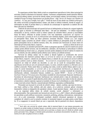 În organizarea oricărei bănci dealer există un compartiment specializat al cărui obiect principal de
activitate constă în efectuarea de tranzacŃii valutare. Asemenea compartimente poartă denumiri diferite:
serviciul de arbitraj valutar, serviciul de schimb valutar, serviciul pieŃei valutare, serviciul dealeri, serviciul
cambişti (Foreign Exchange Departament sau Dealing Room – engl., Service de changes sau Chambre de
cambistes – fr.) sau, pur şi simplu, back office42. Postul de lucru al unui dealer sau cambist (arbitragist),
din cadrul serviciului (compartimentului) valutar, este dotat cu tehnică modernă, menită să asigure: a)
informaŃiile de piaŃă, b) poziŃia băncii şi c) tehnicile de comunicaŃie în raporturile cu dealerii din alte
bănci (din Ńară sau străinătate).
        Tehnicile de telecomunicaŃie de la postul de lucru al arbitrajistului au funcŃia de a asigura legăturile
rapide, sigure şi eficiente cu arbitrajiştii altor bănci – din Ńară sau străinătate – în vederea negocierii
tranzacŃiilor cu devize, conform cererii şi ofertei valutare ale clientelei băncii, precum şi necesităŃilor
înseşi ale băncii, reflectate în poziŃia acesteia. Cele mai importante componente ale logisticii de
telecomunicaŃii a postului de lucru al arbitrajistului sunt: telefoane digitale, unele având legături directe
cu principalele bănci, filiale sau bănci partenere; terminale (Reuters, Telerate ş.a.), care asigură
informaŃii asupra cursurilor de schimb valutar şi ratelor dobânzii pe principalele pieŃe de schimb şi
pentru principalele devize la diferite termene; telex, fax; terminal care furnizează un sistem intern de
informaŃii privind poziŃia băncii, respectiv,                                     cererea şi oferta de devize pe
valute şi termene; un calculator personal (PC), dotat cu programe speciale de calcul în materie de cursuri
valutare pentru diferite termene, rate ale dobânzilor, calendare, zile lucrătoare şi nelucrătoare în diferite
Ńări, diferenŃiate pe fusuri orare ş.a., programe necesare pentru adoptarea de decizii optime în materie de
curs de schimb şi de rată a dobânzii pentru diferite sume valorice şi la diferite termene.
        Serviciul de arbitraj valutar este în strânsă şi directă legătură cu următoarele alte servicii
(departamente) din interiorul aceleiaşi bănci: a) serviciul de sinteză sau de balanŃă, care urmăreşte
poziŃia băncii, respectiv, valutele de care dispune banca şi valutele de care aceasta are nevoie la diferite
termene conform cererii şi ofertei clientelei; b) serviciul de corespondenŃi bancari, prin care banca
respectivă are relaŃii de schimb sau decontări, cu care are un acord de corespondent bancar, şi
specificarea serviciilor pe care şi le prestează reciproc, la cerere, conturile reciproce şi cifrul prin care se
codifică comenzile. Pentru unele bănci cu standing mai redus, există un plafon bănesc până la care se
expun în cursul tranzacŃiilor; c) serviciul cifru şi de corespondenŃă interbancară, ce dispune de o
aparatură de telecomunicaŃii specială cu care se realizează, printr-o societate mondială de comunicaŃii
interbancară, ordinele, viramentele bancare, creditele ş.a., numită SWIFT – Society of Wordlwide
Interbank Financial Telcomunication (Societatea mondială de telecomunicaŃii financiare interbancare).
Societatea de telecomunicaŃii financiare interbancare este realizată printr-o reŃea de calculatoare care,
până în prezent, nu a putut fi spartă datorită, printre altele, unui sistem de mai multe niveluri de colectare
şi transmitere a datelor (naŃional, regional şi mondial), la fiecare nivel schimbându-se codul. SWIFT este
o reŃea rezervată exclusiv băncilor, caracterizată prin fiabilitate, siguranŃă şi confidenŃialitate.
        Personalul care lucrează în serviciile de schimb valutar – dealeri, cambişti, ope-ratori de devize –
este foarte calificat şi bine retribuit, atât prin salariu, cât şi printr-un comision aplicat volumului
tranzacŃiilor valutare şi câştigurilor din operaŃiuni valutare. Aceşti operatori dispun – după cum am văzut
– de un important tablou tehnic de schimb monetar, socotit „bijuterie” a informaticii şi
telecomunicaŃiilor. Dar şi personalul care lucrează aici este privit ca o „elită” a băncii, atât prin pregătirea
de specialitate şi poli-calificare (economist, monetarist, politolog, psiholog, informatician, matematician
etc.), cât şi prin remuneraŃie. Arbitrajiştii (cambiştii, dealerii) efectuează operaŃiuni de vânzare-
cumpărare de valută în cont la cursurile existente în momentul respectiv pe piaŃă, pentru contul băncii
lor. Ei se angajează, în numele băncii pe care o reprezintă, faŃă de partenerii de afaceri, răspunderea

       42
           Back office este serviciul de schimb valutar, aflat în interiorul băncii, în care intrarea persoanelor este
limitată la un număr restrâns de lucrători bancari, ce prezintă cererea şi oferta pe valute (poziŃia băncii), serviciul
cifru şi serviciul corespondenŃi bancari. Serviciile care au activitate cu clienŃii, cum ar fi oficiile de schimb valutar
pentru persoanele fizice, delegaŃi ai clientelei pentru prezentarea sau preluarea documentelor de plată etc., se mai
numesc front office sau ghişee de lucru cu clienŃii.
 
