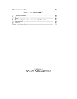 Îndrumar pentru autoevaluare ...................................................................................                        457

                                  Capitolul 27. GARANłIILE REALE

27.1. Concept şi clasificare .............................................................................................              459
27.2. Ipoteca ....................................... ..............................................................................    459
27.3. Gajul ....................................... .................................................................................   461
27.4. Rezervarea dreptului de proprietate asupra mărfurilor vândute ......................                                              461
27.5. Depozitul bancar ....................................... .............................................................            462
27.6. VinculaŃia ................................................................................................................       463
Îndrumar pentru autoevaluare ...................................................................................                        463




                                                                        SecŃiunea I
                                             FINANłE INTERNAłIONALE
 