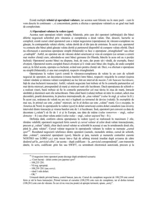 Există multiple tehnici şi operaŃiuni valutare, iar acestea sunt folosite nu în stare pură – cum le
vom descrie în continuare –, ci concomitent, pentru a efectua o operaŃiune valutară cu un grad mai înalt
de complexitate.
       A) OperaŃiuni valutare la vedere (spot)
       Acestea sunt operaŃiuni relativ simple, bilaterale, prin care doi operatori (arbitrajişti) din bănci
diferite negociază schimbul prin vânzarea şi cumpărarea a două valute. Dar, deseori, lucrurile se
complică; există cazuri când operatorul care a iniŃiat negocierea (operaŃiunea) de vânzare-cumpărare nu
găseşte, în contrapartida valutei oferite, valuta dorită de el din Ńara de emisiune. În acest caz, operatorul
va contacta alte bănci până găseşte valuta dorită şi partenerul disponibil să cumpere valuta oferită. Dacă
nu efectuează o asemenea operaŃiune simplă (bilaterală) va face o operaŃiune „triunghiulară” sau chiar
„cvadruplă”. Astfel, un operator are de vânzare dolari americani şi vrea să cumpere (ca urmare a cererii
mai multor clienŃi) euro, adresându-se unei bănci germane (în Olanda, băncile la acea oră au o poziŃie
închisă). Operatorul acestei bănci nu dispune, însă, de euro, dar poate să-i vândă, de exemplu, franci
elveŃieni. Operatorul nostru cumpără francii elveŃieni şi îi vinde unei bănci din Anglia, de unde cumpără
euro şi, în felul acesta, operaŃia s-a încheiat, având euro pentru clienŃii săi. Deci, s-a efectuat o operaŃiune
nu simplă (bilaterală), ci una mai complexă, respectiv triunghiulară.
       OperaŃiunea la vedere (spot) constă în vânzarea-cumpărarea de valute la un curs de schimb
negociat de operatori, iar decontarea (virarea banilor) între bănci, respectiv mişcările în conturi (ieşirea
valutei vândute şi intrarea valutei cumpărate) au loc într-un interval de maxim 2 zile bancare lucrătoare,
faŃă de ziua încheierii tranzacŃiei. Astfel, valutele negociate luni trebuie să fie în conturile partenerilor cel
mai târziu miercuri, presupunând că marŃi şi miercuri sunt zile lucrătoare. Dacă operaŃiunea de schimb s-
a realizat vineri, banii trebuie să fie în conturile partenerilor cel mai târziu în ziua de marŃi, întrucât
sâmbătă şi duminică sunt zile nelucrătoare. Data când banii (valuta) trebuie să intre în conturi, adică ziua
decontării, poartă denumirea, în practica internaŃională, de „ziua valutei” (value în engl. şi valeur în fr.).
În acest caz, noŃiunea de valută nu are nici o legătură cu termenul de devize (valută). În exemplele de
mai sus, în primul caz este „valuta” miercuri, iar în al doilea caz este „valuta” marŃi. Ca o excepŃie, în
America de Nord, în operaŃiunile la vedere (spot) în dolari americani contra dolari canadieni (sau invers),
intervalul dintre tranzacŃie şi virarea banilor este de 1 zi lucrătoare. Însă, operatorii pot conveni ca data de
decontare („valuta”) să fie de 1 zi şi în Europa, sau data de mâine (value tomorrow – engl., valeur
demaine – fr.) sau chiar valuta astăzi (value today – engl., valeur aujourd’hui – fr.).
       DefiniŃia dată, conform căreia operaŃiunea la vedere (spot) se realizează în maximum 2 zile,
rămâne valabilă; operatorii negociază ferm sumele şi cursul valutar al celor două valute tranzacŃionate,
precum şi „valuta” (dată), chiar dacă cursul valutar se schimbă în aceeaşi zi sau în următoarele două zile,
până la „data valutei”. Cursul valutar negociat în operaŃiunile valutare la vedere se numeşte „cursul
spot”43. Rezultatul negocierii telefonice dintre operatori (sumele, monedele străine, cursul de schimb,
data „valutei”, caracterul operaŃiunii (spot), băncile şi Ńara, numele şi numerele conturilor curente
NOSTRO sau LORO ş.a.) este trecut într-o fişă de arbitraj trimisă imediat după avizarea de către
dealerul şef la „serviciul cifru”, iar acesta – după codificare – la „serviciul corespondenŃă”, care transmite
datele, în scris, codificate ,prin fax sau SWIFT, cu semnătură electronică autorizată, precum şi la


      43
         O negociere între operatori poate decurge după următorul scenariu:
      „– Cum lucraŃi – dolar contra yen japonez spot?
      – 108,235 /281.
      – Vă rog, apropiaŃi.
      – 108,239 /281 (sau sorry).
      – vând 1 mln dolari.
      – OK.”
      Urmează datele privind banca, contul bancar, Ńara etc. Cursul de cumpărare negociat de 108,239 este cursul
ferm şi stă la baza tranzacŃiei. Primul termen al cursului (108,239) este curs de cumpărare, iar al doilea termen
(108,281) este curs de vânzare. În caz că nu vrea (nu poate) să apropie termenii, spune „sorry”.
 