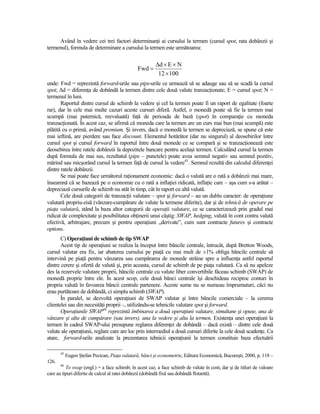 Având în vedere cei trei factori determinanŃi ai cursului la termen (cursul spot, rata dobânzii şi
termenul), formula de determinare a cursului la termen este următoarea:

                                                         ∆d × E × N
                                                Fwd =
                                                          12 × 100
unde: Fwd = reprezintă forward-urile sau pips-urile ce urmează să se adauge sau să se scadă la cursul
spot; ∆d = diferenŃa de dobândă la termen dintre cele două valute tranzacŃionate; E = cursul spot; N =
termenul în luni.
       Raportul dintre cursul de schimb la vedere şi cel la termen poate fi un raport de egalitate (foarte
rar), dar în cele mai multe cazuri aceste cursuri diferă. Astfel, o monedă poate să fie la termen mai
scumpă (mai puternică, reevaluată) faŃă de perioada de bază (spot) în comparaŃie cu moneda
tranzacŃionată. În acest caz, se afirmă că moneda care la termen are un curs mai bun (mai scumpă) este
plătită cu o primă, având premium. Şi invers, dacă o monedă la termen se depreciază, se spune că este
mai ieftină, are pierdere sau face discount. Elementul hotărâtor (dar nu singurul) al deosebirilor între
cursul spot şi cursul forward în raportul între două monede ce se compară şi se tranzacŃionează este
deosebirea între ratele dobânzii la depozitele bancare pentru acelaşi termen. Calculând cursul la termen
după formula de mai sus, rezultatul (pips – punctele) poate avea semnul negativ sau semnul pozitiv,
mărind sau micşorând cursul la termen faŃă de cursul la vedere45. Semnul rezultă din calculul diferenŃei
dintre ratele dobânzii.
       Se mai poate face următorul raŃionament economic: dacă o valută are o rată a dobânzii mai mare,
înseamnă că se bazează pe o economie cu o rată a inflaŃiei ridicată, inflaŃie care – aşa cum s-a arătat –
depreciază cursurile de schimb nu atât în timp, cât în raport cu altă valută.
       Cele două categorii de tranzacŃii valutare – spot şi forward – au un dublu caracter: de operaŃiune
valutară propriu-zisă (vânzare-cumpărare de valute la termene diferite), dar şi de tehnică de operare pe
piaŃa valutară, stând la baza altor categorii de operaŃii valutare, ce se caracterizează prin gradul mai
ridicat de complexitate şi posibilitatea obŃinerii unui câştig: SWAP, hedging, valută în cont contra valută
efectivă, arbitrajare, precum şi pentru operaŃiuni „derivate”, cum sunt contracte futures şi contracte
options.
       C) OperaŃiuni de schimb de tip SWAP
       Acest tip de operaŃiuni se realiza la început între băncile centrale, întrucât, după Bretton Woods,
cursul valutar era fix, iar abaterea cursului pe piaŃă cu mai mult de ±1% obliga băncile centrale să
intervină pe piaŃă pentru vânzarea sau cumpărarea de monede străine spre a influenŃa astfel raportul
dintre cerere şi ofertă de valută şi, prin aceasta, cursul de schimb de pe piaŃa valutară. Ca să nu apeleze
des la rezervele valutare proprii, băncile centrale cu valute liber convertibile făceau schimb (SWAP) de
monedă proprie între ele. În acest scop, cele două bănci centrale îşi deschideau reciproc conturi în
propria valută în favoarea băncii centrale partenere. Aceste sume nu se numeau împrumuturi, căci nu
erau purtătoare de dobândă, ci simplu schimb (SWAP).
       În paralel, se dezvoltă operaŃiuni de SWAP valutar şi între băncile comerciale – la cererea
clientelei sau din necesităŃi proprii –, utilizându-se tehnicile valutare spot şi forward.
       OperaŃiunile SWAP46 reprezintă îmbinarea a două operaŃiuni valutare, simultane şi opuse, una de
vânzare şi alta de cumpărare (sau invers), una la vedere şi alta la termen. ExistenŃa unei operaŃiuni la
termen în cadrul SWAP-ului presupune reglarea diferenŃei de dobândă – dacă există – dintre cele două
valute ale operaŃiunii, reglare care are loc prin intermediul a două cursuri diferite la cele două scadenŃe. Ca
atare, forward-urile analizate la prezentarea tehnicii operaŃiunii la termen constituie baza efectuării

       45
            Eugen Ştefan Pecican, PiaŃa valutară, bănci şi econometrie, Editura Economică, Bucureşti, 2000, p. 118 –
126.
       46
          To swap (engl.) = a face schimb; în acest caz, a face schimb de valute în cont, dar şi de titluri de valoare
care au tipuri diferite de calcul al ratei dobânzii (dobândă fixă sau dobândă flotantă).
 