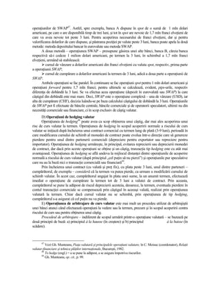 operaŃiunilor de SWAP47. Astfel, spre exemplu, banca A dispune în spot de o sumă de 1 mln dolari
americani, pe care o are disponibilă timp de trei luni, şi tot în spot are nevoie de 1,7 mln franci elveŃieni de
care va avea nevoie tot peste 3 luni. Pentru acoperirea necesarului de franci elveŃieni, dar şi pentru
valorificarea dolarilor de care dispune, şi păstrarea poziŃiei pe valute peste 3 luni, banca poate apela la două
metode: metoda depozitului bancar în eurovalute sau metoda SWAP.
       A doua metodă – operaŃiunea SWAP – presupune găsirea unei alte bănci, banca B, căreia banca
respectivă să-i cedeze 1 milion dolari americani, pe termen la 3 luni, în schimbul a 1,7 mln franci
elveŃieni, urmând să stabilească:
          cursul de vânzare a dolarilor americani din franci elveŃieni cu valuta spot, respectiv, prima parte
a operaŃiunii SWAP;
          cursul de cumpărare a dolarilor americani la termen de 3 luni, adică a doua parte a operaŃiunii de
SWAP.
       Ambele operaŃiuni se fac paralel. În continuare se fac operaŃiuni spot pentru 1 mln dolari americani şi
operaŃiuni forward pentru 1,7 mln franci; pentru ultimele se calculează, evident, pips-urile, respectiv
diferenŃa de dobândă la 3 luni. Se va efectua acea operaŃiune (depozit în eurovalută sau SWAP) la care
câştigul din dobândă este mai mare. Deci, SWAP este o operaŃiune complexă – una de vânzare (USD), iar
alta de cumpărare (CHF), decizia luându-se pe baza calculului câştigului de dobândă la 3 luni. OperaŃiunile
de SWAP pot fi efectuate de băncile centrale, băncile comerciale şi de operatorii speculatori, ultimii nu din
necesităŃi comerciale sau financiare, ci în scop exclusiv de câştig valutar.
       D) OperaŃiuni de hedging valutar
       OperaŃiunea de hedging48 poate avea ca scop obŃinerea unui câştig, dar mai ales acoperirea unui
risc de curs valutar la termen. OperaŃiunea de hedging în scopul acoperirii normale a riscului de curs
valutar se iniŃiază după încheierea unui contract comercial cu termen lung de plată (3-9 luni), perioadă în
care modificarea cursului de schimb al monedei de contract poate evolua într-o direcŃie care să genereze
pierdere pentru unul dintre partenerii comerciali (depreciere pentru exportator sau repreciere pentru
importator). OperaŃiunea de hedging urmăreşte, în principal, evitarea reprecierii sau deprecierii monedei
de contract, dar dacă prin aceste operaŃiuni se obŃine şi un câştig, tranzacŃia tip hedging este cu atât mai
avantajoasă. OperaŃiunea de hedging se află undeva la mijlocul distanŃei dintre operaŃiunile de acoperire
normală a riscului de curs valutar (după principiul „cel puŃin să nu pierzi”) şi operaŃiunile pur speculative
care nu au la bază nici o tranzacŃie comercială sau financiară49.
       Prin încheierea unui contract (cu valută şi preŃ fix), cu plata peste 3 luni, unul dintre parteneri –
cumpărătorul, de exemplu – consideră că la termen va putea pierde, ca urmare a modificării cursului de
schimb valutar. În acest caz, cumpărătorul angajat în plata unei sume, la un anumit termen, efectuează
imediat o operaŃiune de cumpărare la termen tot de 3 luni a valutei de contract. Prin aceasta,
cumpărătorul se pune la adăpost de riscul deprecierii acesteia, deoarece, la termen, eventuala pierdere în
contul tranzacŃiei comerciale se compensează prin câştigul în aceeaşi valută, realizat prin operaŃiunea
valutară la termen. Chiar dacă cursul valutar nu se schimbă, prin operaŃiunea de tip hedging,
cumpărătorul s-a asigurat că cel puŃin nu va pierde.
       E) OperaŃiunea de arbitrajare de curs valutar este mai mult un procedeu utilizat de arbitrajiştii
unei bănci atunci când efectuează operaŃiuni la vedere sau la termen, precum şi în scopul acoperirii contra
riscului de curs sau pentru obŃinerea unui câştig.
       Procedeul de arbitrajare – indiferent de scopul urmărit printr-o operaŃiune valutară – se bazează pe
două principii de bază: a) principiul à la hausse (în creştere) şi b) principiul               à la baisse (în
scădere).



      47
          Vezi Gh. Munteanu, PiaŃa valutară şi principalele operaŃiuni valutare, în C. Moisuc (coordonator), RelaŃii
valutar-financiare şi tehnica plăŃilor internaŃionale, Bucureşti, 1982.
       48
          To hedge (engl.) = a se pune la adăpost, a se asigura împotriva riscurilor.
       49
          Gh. Munteanu, op. cit., p. 99.
 
