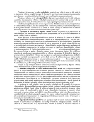 Principiul à la hausse are în vedere posibilitatea reprecierii unei valute în raport cu altă valută şi,
ca atare, prima valută se cumpără în scopul fie al acoperirii unor riscuri determinate de scăderea cursului
unei valute sau a preŃului unui titlu, fie al obŃinerii unui beneficiu prin vânzarea lor ulterioară.
       Principiul à la baisse are în vedere posibilitatea deprecierii unei valute în raport cu altă valută, sau
a unui titlu, şi ca atare prima valută se vinde, fie în vederea acoperirii unor necesităŃi la un curs cât mai
bun sau preŃ cât mai mare, fie pentru obŃinerea unui câştig superior prin cumpărarea ulterioară.
       Cele două principii funcŃionează pe baza regulii inverse. Astfel, în situaŃia în care principiul aplicat
nu a dat rezultate dorite (sau, mai rău, se înregistrează continuarea pierderii), se aplică celălalt principiu,
pe baza jocului multiplu, căutându-se să se obŃină, în această situaŃie, un beneficiu care să anihileze
pierderea şi să conducă, în final, la realizarea beneficiului aşteptat iniŃial50.
       F) OperaŃiuni de plasamente şi depozite valutare acordate sau primite de pe piaŃa valutară de
către arbitrajişti, care din exterior par simple credite şi împrumuturi, dar nu şi în cazul operaŃiunilor de
arbitraj valutar şi financiar al băncilor.
       Aceste operaŃiuni se bazează pe tehnicile deja analizate de arbitrajare de cursuri şi de dobânzi.
Anumite disponibilităŃi valutare pe termen scurt – până la un an, dar preponderent de la 1 lună la 6 luni –
ale băncilor pot şi trebuie să fie valorificate prin tehnica creditului şi depozitelor bancare. Procedeele
bazate pe îmbinarea şi combinarea operaŃiunilor la vedere, la termen şi de schimb valutar (SWAP), sunt
cu succes folosite în gestionarea pe termen scurt a disponibilităŃilor sau datoriilor valutare, apelându-se la
tehnica creditelor şi împrumuturilor. Se urmăresc trei scopuri: a) fructificarea disponibilităŃilor valutare;
b) gestionarea cu minim de cheltuieli a debitelor valutare;                   c) obŃinerea de câştiguri valutare
din mişcarea, în timp şi spaŃiu, a fondurilor valutare pentru obŃinerea de câştiguri din modificarea
cursurilor de schimb, manevrarea plasamentelor pe valute şi a procentului de dobândă la depozite pe
termene variate la diferite bănci. Valoarea unei operaŃiuni nu este foarte mare, căci gestionarea fondurilor
financiare mari intră în competenŃa altor servicii decât serviciul de arbitraj valutar, dar pentru fonduri
până la 5-10 mln dolari americani, şi pe termene variate, care merg de la                1 zi la 365 de zile, cel
mai competent serviciu este serviciul de arbitraj valutar care îşi întregeşte profilul şi cu anumite activităŃi
de natură financiară, cu deosebire prin tehnica depozitelor bancare.
       Desigur, nu toŃi arbitrajiştii dintr-un serviciu valutar efectuează plasamente şi depozite valutare,
între ei existând un sistem de specializare pe categorii de operaŃiuni.
       G) Vânzarea-cumpărarea de valută efectivă contra valută în cont este o categorie de operaŃie
generată de relaŃiile internaŃionale care necesită sau generează valută efectivă (bancnote sau monede).
Principalul sector care operează cu valută efectivă este activitatea de turism internaŃional, transporturi
internaŃionale, călătorii internaŃionale etc. Băncile comerciale sunt obligate să Ńină o parte din monedele
străine (valute) în numerar, pentru a face faŃă operaŃiunilor de schimb valutar solicitate la ghişeu sau case
de schimb valutar. În perioadele de vârf ale turismului – vara pentru turismul de litoral, iarna pentru
turismul montan sau în ambele sezoane pentru turismul de odihnă sau de tratament – băncile din Ńările de
destinaŃie sau de origine a turismului, trebuie să dispună de valută efectivă (numerar sau cecuri).
       În acest scop, se vinde valută în cont şi se cumpără valută efectivă. În perioadele de extrasezon,
valutele efective deŃinute de bănci nu sunt rentabile şi trebuie vândute şi transformate în valute în cont,
aducătoare de dobânzi. Cursul valutar de schimb al valutei în cont se deosebeşte de cursul valutei
efective: pentru a fi transformată în valută în cont, valuta efectivă (numerarul în bancnote) trebuie
transportată în Ńara de emisiune sau la Zürich (centrul tranzacŃiilor cu valută efectivă), operaŃiune care
necesită cheltuieli de ambalare, transport, asigurare etc., ceea ce conduce la un preŃ de vânzare mai mare
şi la un preŃ de cumpărare mai mare în comparaŃie cu ratele de curs valutar în cont, a căror mişcare se
realizează prin virament bancar în conturi.
       H) OperaŃiunile valutare speculative sunt operaŃiuni legale pe care le efectuează arbitrajişti ai
băncilor în scopul exclusiv de obŃinere a unui câştig în valută: fie anticiparea corectă a cursului de
schimb la o valută sau alta, fie o previziune bine calculată în materie de mişcarea dobânzilor la


      50
           Gh. Munteanu, op. cit., p. 97-98.
 
