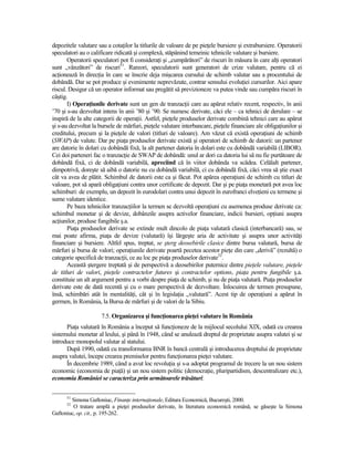 depozitele valutare sau a cotaŃilor la titlurile de valoare de pe pieŃele bursiere şi extrabursiere. Operatorii
speculatori au o calificare ridicată şi complexă, stăpânind temeinic tehnicile valutare şi bursiere.
       Operatorii speculatori pot fi consideraŃi şi „cumpărători” de riscuri în măsura în care alŃi operatori
sunt „vânzători” de riscuri51. Rareori, speculatorii sunt generatori de crize valutare, pentru că ei
acŃionează în direcŃia în care se înscrie deja mişcarea cursului de schimb valutar sau a procentului de
dobândă. Dar se pot produce şi evenimente neprevăzute, contrar sensului evoluŃiei cursurilor. Aici apare
riscul. Desigur că un operator informat sau pregătit să previzioneze va putea vinde sau cumpăra riscuri în
câştig.
       I) OperaŃiunile derivate sunt un gen de tranzacŃii care au apărut relativ recent, respectiv, în anii
’70 şi s-au dezvoltat intens în anii ’80 şi ’90. Se numesc derivate, căci ele – ca tehnici de derulare – se
inspiră de la alte categorii de operaŃii. Astfel, pieŃele produselor derivate combină tehnici care au apărut
şi s-au dezvoltat la bursele de mărfuri, pieŃele valutare interbancare, pieŃele financiare ale obligaŃiunilor şi
creditului, precum şi la pieŃele de valori (titluri de valoare). Am văzut că există operaŃiuni de schimb
(SWAP) de valute. Dar pe piaŃa produselor derivate există şi operatori de schimb de datorii: un partener
are datorie în dolari cu dobândă fixă, la alt partener datoria în dolari este cu dobândă variabilă (LIBOR).
Cei doi parteneri fac o tranzacŃie de SWAP de dobândă: unul ar dori ca datoria lui să nu fie purtătoare de
dobândă fixă, ci de dobândă variabilă, apreciind că în viitor dobânda va scădea. Celălalt partener,
dimpotrivă, doreşte să aibă o datorie nu cu dobândă variabilă, ci cu dobândă fixă, căci vrea să ştie exact
cât va avea de plătit. Schimbul de datorii este ca şi făcut. Pot apărea operaŃiuni de schimb cu titluri de
valoare, pot să apară obligaŃiuni contra unor certificate de depozit. Dar şi pe piaŃa monetară pot avea loc
schimburi: de exemplu, un depozit în eurodolari contra unui depozit în eurofranci elveŃieni cu termene şi
sume valutare identice.
       Pe baza tehnicilor tranzacŃiilor la termen se dezvoltă operaŃiuni cu asemenea produse derivate ca:
schimbul monetar şi de devize, dobânzile asupra activelor financiare, indicii bursieri, opŃiuni asupra
acŃiunilor, produse fungibile ş.a.
       PiaŃa produselor derivate se extinde mult dincolo de piaŃa valutară clasică (interbancară) sau, se
mai poate afirma, piaŃa de devize (valutară) îşi lărgeşte aria de activitate şi asupra unor activităŃi
financiare şi bursiere. Altfel spus, treptat, se şterg deosebirile clasice dintre bursa valutară, bursa de
mărfuri şi bursa de valori; operaŃiunile derivate poartă pecetea acestor pieŃe din care „derivă” (rezultă) o
categorie specifică de tranzacŃii, ce au loc pe piaŃa produselor derivate52.
       Această ştergere treptată şi de perspectivă a deosebirilor puternice dintre pieŃele valutare, pieŃele
de titluri de valori, pieŃele contractelor futures şi contractelor options, piaŃa pentru fungibile ş.a.
constituie un alt argument pentru a vorbi despre piaŃa de schimb, şi nu de piaŃa valutară. PiaŃa produselor
derivate este de dată recentă şi cu o mare perspectivă de dezvoltare. Înlocuirea de termen presupune,
însă, schimbări atât în mentalităŃi, cât şi în legislaŃia „valutară”. Acest tip de operaŃiuni a apărut în
germen, în România, la Bursa de mărfuri şi de valori de la Sibiu.

                      7.5. Organizarea şi funcŃionarea pieŃei valutare în România
      PiaŃa valutară în România a început să funcŃioneze de la mijlocul secolului XIX, odată cu crearea
sistemului monetar al leului, şi până în 1948, când se anulează dreptul de proprietate asupra valutei şi se
introduce monopolul valutar al statului.
      După 1990, odată cu transformarea BNR în bancă centrală şi introducerea dreptului de proprietate
asupra valutei, începe crearea premiselor pentru funcŃionarea pieŃei valutare.
      În decembrie 1989, când a avut loc revoluŃia şi s-a adoptat programul de trecere la un nou sistem
economic (economia de piaŃă) şi un nou sistem politic (democraŃie, pluripartidism, descentralizare etc.),
economia României se caracteriza prin următoarele trăsături:

      51
        Simona Gaftoniuc, FinanŃe internaŃionale, Editura Economică, Bucureşti, 2000.
      52
         O tratare amplă a pieŃei produselor derivate, în literatura economică română, se găseşte la Simona
Gaftoniuc, op. cit., p. 195-262.
 