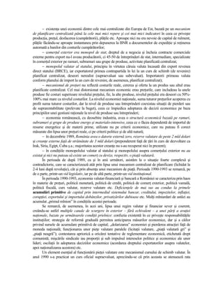 − existenŃa unei economii dintre cele mai centralizate din Europa de Est, bazată pe un mecanism
de planificare centralizată până la cele mai mici repere şi cei mai mici indicatori în ceea ce priveşte
producŃia, preŃul, desfacerea (cumpărătorii), plăŃile etc. Aproape nici nu era nevoie de capital de rulment,
plăŃile făcându-se aproape instantaneu prin depunerea la BNR a documentelor de expediŃie şi reŃinerea
automată a banilor din conturile cumpărătorilor;
       − comerŃul exterior era monopol de stat; dreptul de a negocia şi încheia contracte comerciale
externe pentru export nu-l aveau producătorii, ci 45-50 de întreprinderi de stat, intermediare, specializate
în comerŃul exterior pe ramuri, subramuri sau grupe de produse, activitate planificată centralizat;
       − monopolul valutar al statului, principiu în virtutea căruia valuta încasată din export revenea
direct statului (BRCE), iar exportatorul primea contrapartida în lei la un curs de schimb (de revenire)
planificat centralizat, deseori nerealist (supraevaluat sau subevaluat). Importatorii primeau valuta
conform planului de import la un curs de revenire, de asemenea, planificat centralizat);
       − mecanismul de preŃuri nu reflectă costurile reale, cererea şi oferta la un produs sau altul erau
planificate centralizat. Cel mai distorsionat mecanism economic erau preŃurile, care includeau la unele
produse fie costuri superioare nivelului preŃului, fie, la alte produse, nivelul preŃului era deseori cu 50%-
100% mai mare ca nivelul costurilor. La nivelul economiei naŃionale, suma tuturor preŃurilor acoperea cu
profit suma tuturor costurilor, dar la nivel de produse sau întreprinderi coexistau situaŃii de pierderi sau
de suprarentabilitate (prelevate la buget), ceea ce împiedica adoptarea de decizii economice pe baza
principiilor unei gestiuni raŃionale la nivel de produse sau întreprinderi;
       − economia românească, cu deosebire industria, avea o structură economică bazată pe ramuri,
subramuri şi grupe de produse energo şi materialo-intensive, ceea ce o făcea dependentă de importul de
resurse energetice şi de materii prime, utilizate nu pe criterii economice, care nu puteau fi corect
măsurate din lipsa unor preŃuri reale, ci pe criterii politice şi de altă natură;
       − în decembrie 1989, România avea o datorie externă zero, rezerve valutare de peste 2 mld dolari
şi creanŃe externe faŃă de străinătate de 3 mld dolari (preponderent faŃă de Ńări în curs de dezvoltare ca
Irak, Siria, Egipt, Cuba ş.a.; majoritatea acestor creanŃe nu s-au recuperat nici în prezent);
       − în condiŃiile monopolului valutar al statului şi monopolului asupra comerŃului exterior nu au
existat şi nici nu puteau să existe un comerŃ cu devize, respectiv, o piaŃă valutară.
       În perioada de după 1989, ca şi în anii următori, asistăm la o situaŃie foarte complexă şi
contradictorie, care se caracterizează atât prin lipsa unui mecanism centralizat de planificare (lichidat la
2-4 luni după revoluŃie), cât şi prin absenŃa unui mecanism de piaŃă. Perioada 1990-1993 se remarcă, pe
de o parte, printr-un vid legislativ, iar pe de altă parte, printr-un vid instituŃional.
       În perioada 1990-1993, economia valutar-financiară şi bancară a României se caracteriza prin haos
în materie de preŃuri, politică monetară, politică de credit, politică de comerŃ exterior, politică vamală,
politică fiscală, curs valutar, rezerve valutare etc. DeficienŃele de mai sus au condus la primele
acumulări primitive de capital prin intermediul sistemului bancar, creditului, impozitelor, inflaŃiei,
corupŃiei, exportului şi importului dobânzilor, privatizărilor dubioase etc. MulŃi mlniardari de astăzi au
acumulat „primul mlnion” în condiŃiile acestei perioade.
       Se remarcă, de asemenea, în acei ani, lipsa unui regim valutar şi financiar sever şi coerent,
creându-se astfel multiple canale de scurgere în exterior – fără echivalent – a unei părŃi a avuŃiei
naŃionale, bazate pe următoarele condiŃii prielnice: confuzia existentă în ce priveşte responsabilităŃile
instituŃiilor; strategia de reformă graduală permitea anticiparea măsurilor economice, dar şi a căilor
privind sursele de acumulare primitivă de capital; „dolarizarea” economiei şi pierderea atracŃiei faŃă de
moneda naŃională; funcŃionarea unor pieŃe valutare paralele (licitaŃii valutare, „piaŃă valutară gri” şi
„piaŃă neagră”); contestarea apriorică a oricărei tentative de reglementare economică, etichetată drept
comunistă; mişcările sindicale iau proporŃii şi sub impulsul intereselor politice şi economice ale unor
lideri; oscilaŃii în adoptarea deciziilor economice (acordarea dreptului exportatorilor asupra valutelor,
apoi naŃionalizarea acestora) etc.
       Un element esenŃial al funcŃionării pieŃei valutare este mecanismul cursului de schimb valutar. În
anul 1990 s-a practicat un curs oficial supraevaluat, apreciindu-se că prin aceasta se atenuează rata
 