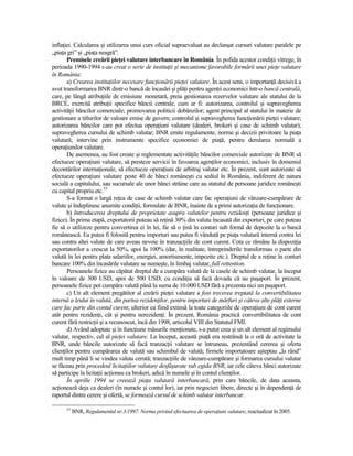 inflaŃiei. Calcularea şi utilizarea unui curs oficial supraevaluat au declanşat cursuri valutare paralele pe
„piaŃa gri” şi „piaŃa neagră”.
       Premisele creării pieŃei valutare interbancare în România. În pofida acestor condiŃii vitrege, în
perioada 1990-1994 s-au creat o serie de instituŃii şi mecanisme favorabile formării unei pieŃe valutare
în România:
       a) Crearea instituŃiilor necesare funcŃionării pieŃei valutare. În acest sens, o importanŃă decisivă a
avut transformarea BNR dintr-o bancă de încasări şi plăŃi pentru agenŃii economici într-o bancă centrală,
care, pe lângă atribuŃiile de emisiune monetară, preia gestionarea rezervelor valutare ale statului de la
BRCE, exercită atribuŃii specifice băncii centrale, cum ar fi: autorizarea, controlul şi supravegherea
activităŃii băncilor comerciale; promovarea politicii dobânzilor; agent principal al statului în materie de
gestionare a titlurilor de valoare emise de guvern; controlul şi supravegherea funcŃionării pieŃei valutare;
autorizarea băncilor care pot efectua operaŃiuni valutare (dealeri, brokeri şi case de schimb valutar);
supravegherea cursului de schimb valutar; BNR emite regulamente, norme şi decizii privitoare la piaŃa
valutară; intervine prin instrumente specifice economiei de piaŃă, pentru derularea normală a
operaŃiunilor valutare.
       De asemenea, au fost create şi reglementate activităŃile băncilor comerciale autorizate de BNR să
efectueze operaŃiuni valutare, să presteze servicii în favoarea agenŃilor economici, inclusiv în domeniul
decontărilor internaŃionale, să efectueze operaŃiuni de arbitraj valutar etc. În prezent, sunt autorizate să
efectueze operaŃiuni valutare peste 40 de bănci româneşti cu sediul în România, indiferent de natura
socială a capitalului, sau sucursale ale unor bănci străine care au statutul de persoane juridice româneşti
cu capital propriu etc.53
       S-a format o largă reŃea de case de schimb valutar care fac operaŃiuni de vânzare-cumpărare de
valute şi îndeplinesc anumite condiŃii, formulate de BNR, înainte de a primi autorizaŃia de funcŃionare.
       b) Introducerea dreptului de proprietate asupra valutelor pentru rezidenŃi (persoane juridice şi
fizice). În prima etapă, exportatorii puteau să reŃină 30% din valuta încasată din exporturi, pe care puteau
fie să o utilizeze pentru convertirea ei în lei, fie să o Ńină în conturi sub formă de depozite la o bancă
românească. Ea putea fi folosită pentru importuri sau putea fi vândută pe piaŃa valutară internă contra lei
sau contra altei valute de care aveau nevoie în tranzacŃiile de cont curent. Cota ce rămâne la dispoziŃia
exportatorilor a crescut la 50%, apoi la 100% (dar, în realitate, întreprinderile transformau o parte din
valută în lei pentru plata salariilor, energiei, amortismente, impozite etc.). Dreptul de a reŃine în conturi
bancare 100% din încasările valutare se numeşte, în limbaj valutar, full rettention.
       Persoanele fizice au căpătat dreptul de a cumpăra valută de la casele de schimb valutar, la început
în valoare de 300 USD, apoi de 500 USD, cu condiŃia să facă dovada că au paşaport. În prezent,
persoanele fizice pot cumpăra valută până la suma de 10.000 USD fără a prezenta nici un paşaport.
       c) Un alt element pregătitor al creării pieŃei valutare a fost trecerea treptată la convertibilitatea
internă a leului în valută, din partea rezidenŃilor, pentru importuri de mărfuri şi câteva alte plăŃi externe
care fac parte din contul curent, ulterior ea fiind extinsă la toate categoriile de operaŃiuni de cont curent
atât pentru rezidenŃi, cât şi pentru nerezidenŃi. În prezent, România practică convertibilitatea de cont
curent fără restricŃii şi a recunoscut, încă din 1998, articolul VIII din Statutul FMI.
       d) Având adoptate şi în funcŃiune măsurile menŃionate, s-a putut crea şi un alt element al regimului
valutar, respectiv, cel al pieŃei valutare. La început, această piaŃă era restrânsă la o oră de activitate la
BNR, unde băncile autorizate să facă tranzacŃii valutare se întruneau, prezentând cererea şi oferta
clienŃilor pentru cumpărarea de valută sau schimbul de valută; firmele importatoare aşteptau „la rând”
mult timp până li se vindea valuta cerută; tranzacŃiile de vânzare-cumpărare şi formarea cursului valutar
se făceau prin procedeul licitaŃiilor valutare desfăşurate sub egida BNR, iar cele câteva bănci autorizate
să participe la licitaŃii acŃionau ca brokeri, adică în numele şi în contul clienŃilor.
       În aprilie 1994 se creează piaŃa valutară interbancară, prin care băncile, de data aceasta,
acŃionează deja ca dealeri (în numele şi contul lor), iar prin negocieri libere, directe şi în dependenŃă de
raportul dintre cerere şi ofertă, se formează cursul de schimb valutar interbancar.

      53
           BNR, Regulamentul nr.3/1997. Norma privind efectuarea de operaŃiuni valutare, reactualizat în 2005.
 