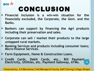 CONCLUSION
10
 Financial Inclusion is a win-win situation for the
financially excluded, the Corporate, the Govt. and the
Banks.
 Bankers can support by financing the Agri products
including their preservation and sales.
 Corporate can sell / market their products to the large
untapped rural markets.
 Banking Services and products including consumer loans;
Micro-finance Services.
 Farm Equipment, Home & Construction Loans.
 Credit Cards, Debit Cards, etc., Bill Payment –
Electricity, Utilities, etc. Payment Gateway, ATMs.
 