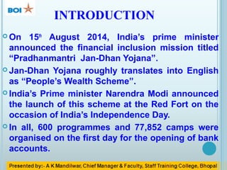 INTRODUCTION
 On 15th
August 2014, India’s prime minister
announced the financial inclusion mission titled
“Pradhanmantri Jan-Dhan Yojana”.
 Jan-Dhan Yojana roughly translates into English
as “People’s Wealth Scheme”.
 India’s Prime minister Narendra Modi announced
the launch of this scheme at the Red Fort on the
occasion of India’s Independence Day.
 In all, 600 programmes and 77,852 camps were
organised on the first day for the opening of bank
accounts.
 
