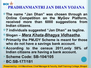 PRADHANMANTRI JAN DHAN YOJANA
 The name “Jan Dhan” was chosen through an
Online Competition on the MyGov Platform,
received more than 6000 suggestions from
Indian citizens.
 7 individuals suggested “Jan Dhan” as tagline.
 Slogan – Mera Khata-Bhagya Vidhaatha.
 Primarily the PMJDY Scheme is meant for those
who do not have a savings bank account.
 According to the census 2011,only 58% of
Indian citizens are having a bank account.
 Scheme Code: SB-104/105
 BC:SB-177/181
 