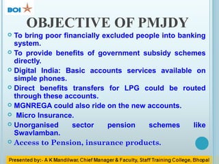 OBJECTIVE OF PMJDY
 To bring poor financially excluded people into banking
system.
 To provide benefits of government subsidy schemes
directly.
 Digital India: Basic accounts services available on
simple phones.
 Direct benefits transfers for LPG could be routed
through these accounts.
 MGNREGA could also ride on the new accounts.
 Micro Insurance.
 Unorganised sector pension schemes like
Swavlamban.
 Access to Pension, insurance products.
 