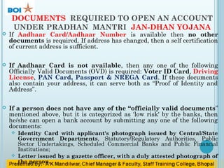DOCUMENTS REQUIRED TO OPEN AN ACCOUNT
UNDER PRADHAN MANTRI JAN-DHAN YOJANA
 If Aadhaar Card/Aadhaar Number is available then no other
documents is required. If address has changed, then a self certification
of current address is sufficient.
 If Aadhaar Card is not available, then any one of the following
Officially Valid Documents (OVD) is required: Voter ID Card, Driving
License, PAN Card, Passport & NREGA Card. If these documents
also contain your address, it can serve both as “Proof of Identity and
Address”.
 If a person does not have any of the “officially valid documents”
mentioned above, but it is categorized as ‘low risk' by the banks, then
he/she can open a bank account by submitting any one of the following
documents:
 Identity Card with applicant's photograph issued by Central/State
Government Departments, Statutory/Regulatory Authorities, Public
Sector Undertakings, Scheduled Commercial Banks and Public Financial
Institutions;
 Letter issued by a gazette officer, with a duly attested photograph of
the person.
 