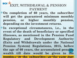 EXIT, WITHDRAWAL & PENSION
PAYMENT
 On completion of 60 years, the subscriber
will get the guaranteed minimum monthly
pension, or higher monthly pension,
depending on the investment returns.
 In exceptional circumstances, i.e., in the
event of the death of beneficiary or specified
illnesses, as mentioned in the Pension Fund
Regulatory and Development Authority
(Exits and Withdrawals under the National
Pension System) Regulations, 2015, before
the age of 60 years, the accumulated pension
wealth till date would be given to the
nominee or the subscriber, as the case may
 
