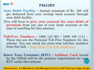 PMJJBY
Auto Debit Facility – Annual premium of Rs. 330 will
get deducted from your savings bank account through
auto debit facility.
(You will have to give your consent for auto debit of
premium from any one of your bank accounts at the
time of enrolling for this scheme).
Toll-Free Numbers – 1800 110 001 / 1800 180 1111 –
These two are the National Toll-Free Numbers for this
scheme. You can check the state-wise toll-free numbers
from this link – State-Wise Toll Free Numbers.
Know Your Customer (KYC) – Aadhaar Card issued
by the UIDAI will be the primary requirement for your
KYC under this scheme.
 