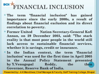 FINANCIAL INCLUSION
 The term "financial inclusion" has gained
importance since the early 2000s, a result of
findings about financial exclusion and its direct
correlation to poverty.
 Former United Nation Secretary-General Kofi
Annan, on 29 December 2003, said: ”The stark
reality is that most poor people in the world still
lack access to sustainable financial services,
whether it is savings, credit or insurance.
 In the Indian context, the term ‘financial
inclusion’ was used for the first time in April 2005
in the Annual Policy Statement presented
by Y.Venugopal Reddy, the then
Governor, Reserve Bank of India.
 
