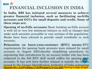 FINANCIAL INCLUSION IN INDIA
 In India, RBI has initiated several measures to achieve
greater financial inclusion, such as facilitating no-frills
accounts and GCCs for small deposits and credit. Some of
these steps are;
 Opening of no-frills accounts: Basic banking no-frills account
is with nil or very low minimum balance as well as charges that
make such accounts accessible to vast sections of the population.
Banks have been advised to provide small overdrafts in such
accounts.
 Relaxation on know-your-customer (KYC) norms: KYC
requirements for opening bank accounts were relaxed for small
accounts in August 2005,thereby simplifying procedures by
stipulating that introduction by an account holder who has been
subjected to the full KYC drill would suffice for opening such
accounts. It has now been further relaxed to include the letters
issued by the Unique Identification Authority of India containing
 