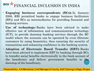 FINANCIAL INCLUSION IN INDIA
 Engaging business correspondents (BCs): In January
2006, RBI permitted banks to engage business facilitators
(BFs) and BCs as intermediaries for providing financial and
banking services.
 Use of technology: Banks have been advised to make
effective use of information and communications technology
(ICT), to provide doorstep banking services through the BC
model where the accounts can be operated by even illiterate
customers by using biometrics, thus ensuring the security of
transactions and enhancing confidence in the banking system.
 Adoption of Electronic Based Transfer (EBT): Banks
have been advised to implement EBT by banking through BCs
to transfer social benefits electronically to the bank account of
the beneficiary and deliver government benefits to the
doorstep of the beneficiary.
 