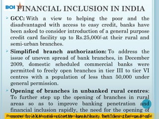 FINANCIAL INCLUSION IN INDIA
 GCC: With a view to helping the poor and the
disadvantaged with access to easy credit, banks have
been asked to consider introduction of a general purpose
credit card facility up to Rs.25,000/-at their rural and
semi-urban branches.
 Simplified branch authorization: To address the
issue of uneven spread of bank branches, in December
2009, domestic scheduled commercial banks were
permitted to freely open branches in tier III to tier VI
centres with a population of less than 50,000 under
general permission.
 Opening of branches in unbanked rural centres:
To further step up the opening of branches in rural
areas so as to improve banking penetration and
financial inclusion rapidly, the need for the opening of
more bricks and mortar branches, besides the use of
 