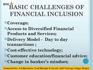 BASIC CHALLENGES OF
FINANCIAL INCLUSION
Coverage;
Access to Diversified Financial
Products and Services;
Delivery Model - Day to day
transactions ;
Cost-effective technology;
Customer education/financial advice;
Change in banker’s mindset;
 