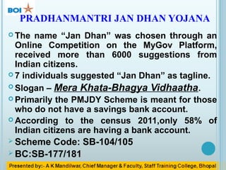 OBJECTIVE OF PMJDY
 To bring poor financially excluded people into banking
system.
 To provide benefits of government su...