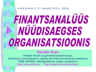 FINANTSANALÜÜS  NÜÜDISAEGSES ORGANISATSIOONIS Avalik koolitus 12-13. oktoober 2010.a., Tallinn Sander Karu mitmete finants- ja juhtimisraamatute autor , koolitaja ja koostööpartner vajalike teooriate juurutamisel praktikasse GSM: 5043202; rafiko@rafiko.ee, skype: sanderkaru http://www.rafiko.ee ;  http://www.hot.ee/sanderkaru/  