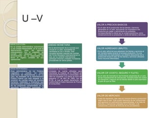 U –V
UNIDAD EJECUTORA
• Es la Unidad Administrativa subordinada
a una Unidad Responsable, en la cual se
desconcentra parte del ejercicio
presupuestario con el prepósito de
cumplir con eficiencia la misión
encomendada. Es la responsable de
llevar el registro contable de sus
operaciones.
UNIDAD MONETARIA
• Es la denominación de la moneda que
circula en un país, susceptible de
cambiarse en oro o divisas. Este
concepto también expresa las cuentas
del Fondo Monetario Internacional en el
que, por su carácter internacional,
participan diversas unidades monetarias
procedentes de varios países.
UNIDAD RESPONSABLE
• Área administrativa de los Poderes
Legislativo y Judicial, los entes
autónomos, las dependencias y, en su
caso, las entidades de la Administración
Pública Federal que está obligada a la
rendición de cuentas sobre los recursos
humanos, materiales y financieros que
administra para contribuir al cumplimiento
de los programas comprendidos en la
estructura programática autorizada al
ramo o entidad.
UNIDADES DE INVERSION
• Unidades de cuenta utilizadas para
neutralizar el impacto de la inflación en
operaciones financieras y comerciales. Su
valor es constante y su precio al inicio del
esquema (1º de abril de 1995), fue de
$1.00, el cual se ajusta diariamente de
conformidad al Índice Nacional de Precios
al Consumidor.
VALOR A PRECIOS BASICOS
• Es el valor de la producción de los bienes y servicios
generados en un país, excluyendo los impuestos a los
productos por pagar y adicionando los subsidios
correspondientes a cobrar por la unidad económica, como
consecuencia de su producción o venta de bienes y servicios.
VALOR AGREGADO (BRUTO)
• Es el valor adicional que adquieren los bienes y servicios al
ser transformados durante el proceso productivo. Es una
medida libre de duplicidades y se obtiene deduciendo de la
producción bruta el valor de los bienes y servicios utilizados
como insumos intermedios.
VALOR CIF (COSTO, SEGURO Y FLETE)
• Es el valor de mercado en las fronteras aduaneras de un país,
de las importaciones de mercancías, incluidos todos los costos
de transporte y seguros de los bienes desde el país exportador
al país de que se trata.
VALOR DE MERCADO
• Costo de reposición, bien sea por compra directa o producción
según sea el caso. Este puede obtenerse de las cotizaciones
que aparecen en publicaciones especializadas, si se trata de
artículos o mercancías cotizadas en el mercado, o de
cotizaciones y precios de facturas de los proveedores.
 