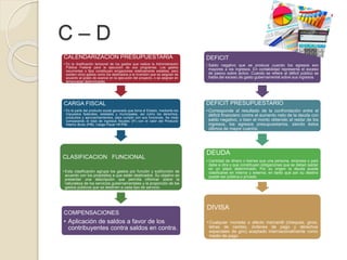 C – D
CALENDARIZACION PRESUPUESTARIA
• Es la dosificación temporal de los gastos que realiza la Administración
Pública Federal para la ejecución de sus programas. Los gastos
recurrentes o fijos constituyen erogaciones relativamente estables, pero
existen otros gastos como los destinados a la inversión que se asignan de
acuerdo al grado de avance en la ejecución del proyecto, o se asignan en
temporadas determinadas.
CARGA FISCAL
• Es la parte del producto social generado que toma el Estado, mediante los
impuestos federales, estatales y municipales, así como los derechos,
productos y aprovechamientos, para cumplir con sus funciones. Se mide
comparando el total de ingresos fiscales (IF) con el valor del Producto
Interno Bruto (PIB). Carga Fiscal =IF/PIB.
CLASIFICACION FUNCIONAL
• Esta clasificación agrupa los gastos por función y subfunción de
acuerdo con los propósitos a que están destinados. Su objetivo es
presentar una descripción que permita informar sobre la
naturaleza de los servicios gubernamentales y la proporción de los
gastos públicos que se destinen a cada tipo de servicio.
COMPENSACIONES
• Aplicación de saldos a favor de los
contribuyentes contra saldos en contra.
DEFICIT
• Saldo negativo que se produce cuando los egresos son
mayores a los ingresos. En contabilidad representa el exceso
de pasivo sobre activo. Cuando se refiere al déficit público se
habla del exceso de gasto gubernamental sobre sus ingresos.
DEFICIT PRESUPUESTARIO
• Corresponde al resultado de la confrontación entre el
déficit financiero contra el aumento neto de la deuda con
saldo negativo, o bien el monto obtenido al restar de los
ingresos, los egresos presupuestarios, siendo éstos
últimos de mayor cuantía.
DEUDA
• Cantidad de dinero o bienes que una persona, empresa o país
debe a otra y que constituyen obligaciones que se deben saldar
en un plazo determinado. Por su origen la deuda puede
clasificarse en interna y externa; en tanto que por su destino
puede ser pública o privada.
DIVISA
• Cualquier moneda o efecto mercantil (cheques, giros,
letras de cambio, órdenes de pago y derechos
especiales de giro) aceptado internacionalmente como
medio de pago.
 